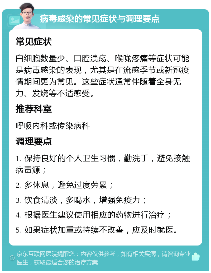 病毒感染的常见症状与调理要点 常见症状 白细胞数量少、口腔溃疡、喉咙疼痛等症状可能是病毒感染的表现，尤其是在流感季节或新冠疫情期间更为常见。这些症状通常伴随着全身无力、发烧等不适感受。 推荐科室 呼吸内科或传染病科 调理要点 1. 保持良好的个人卫生习惯，勤洗手，避免接触病毒源； 2. 多休息，避免过度劳累； 3. 饮食清淡，多喝水，增强免疫力； 4. 根据医生建议使用相应的药物进行治疗； 5. 如果症状加重或持续不改善，应及时就医。