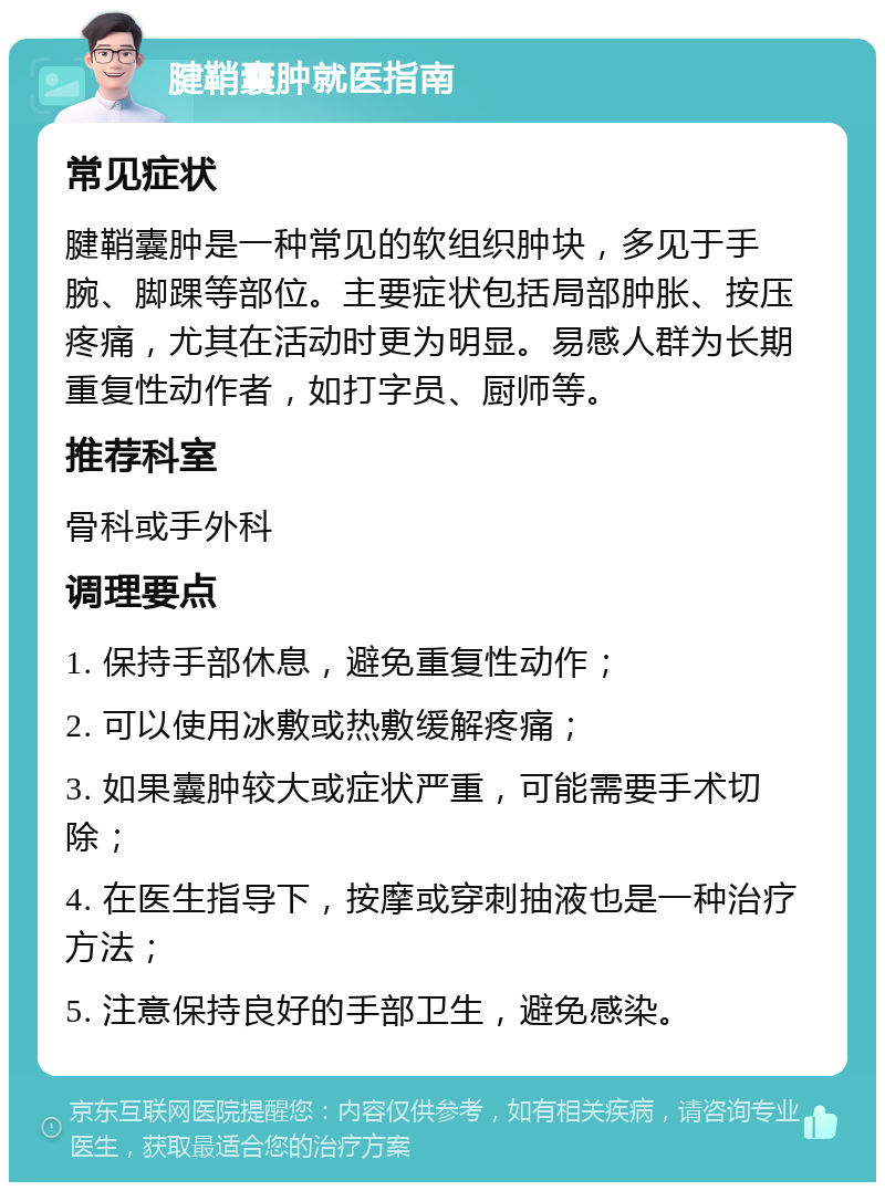 腱鞘囊肿就医指南 常见症状 腱鞘囊肿是一种常见的软组织肿块，多见于手腕、脚踝等部位。主要症状包括局部肿胀、按压疼痛，尤其在活动时更为明显。易感人群为长期重复性动作者，如打字员、厨师等。 推荐科室 骨科或手外科 调理要点 1. 保持手部休息，避免重复性动作； 2. 可以使用冰敷或热敷缓解疼痛； 3. 如果囊肿较大或症状严重，可能需要手术切除； 4. 在医生指导下，按摩或穿刺抽液也是一种治疗方法； 5. 注意保持良好的手部卫生，避免感染。