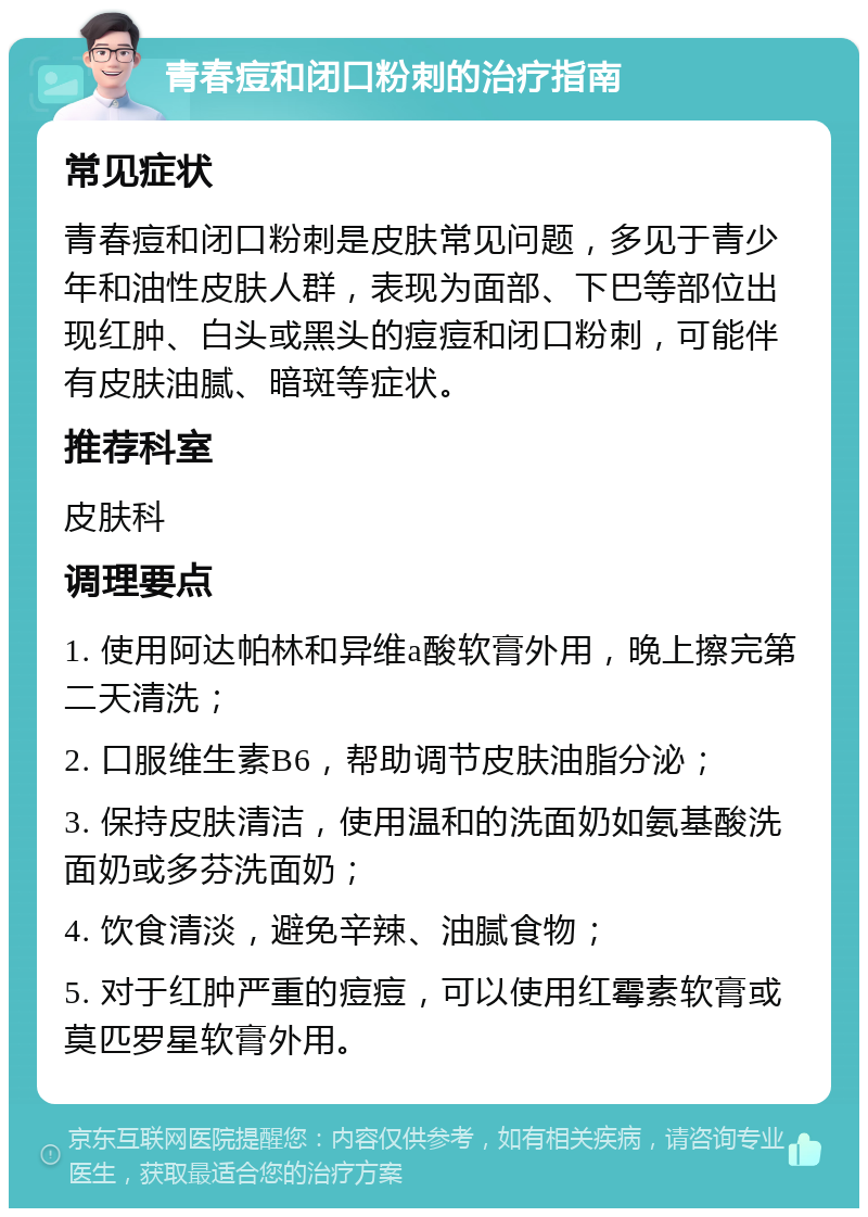 青春痘和闭口粉刺的治疗指南 常见症状 青春痘和闭口粉刺是皮肤常见问题，多见于青少年和油性皮肤人群，表现为面部、下巴等部位出现红肿、白头或黑头的痘痘和闭口粉刺，可能伴有皮肤油腻、暗斑等症状。 推荐科室 皮肤科 调理要点 1. 使用阿达帕林和异维a酸软膏外用，晚上擦完第二天清洗； 2. 口服维生素B6，帮助调节皮肤油脂分泌； 3. 保持皮肤清洁，使用温和的洗面奶如氨基酸洗面奶或多芬洗面奶； 4. 饮食清淡，避免辛辣、油腻食物； 5. 对于红肿严重的痘痘，可以使用红霉素软膏或莫匹罗星软膏外用。