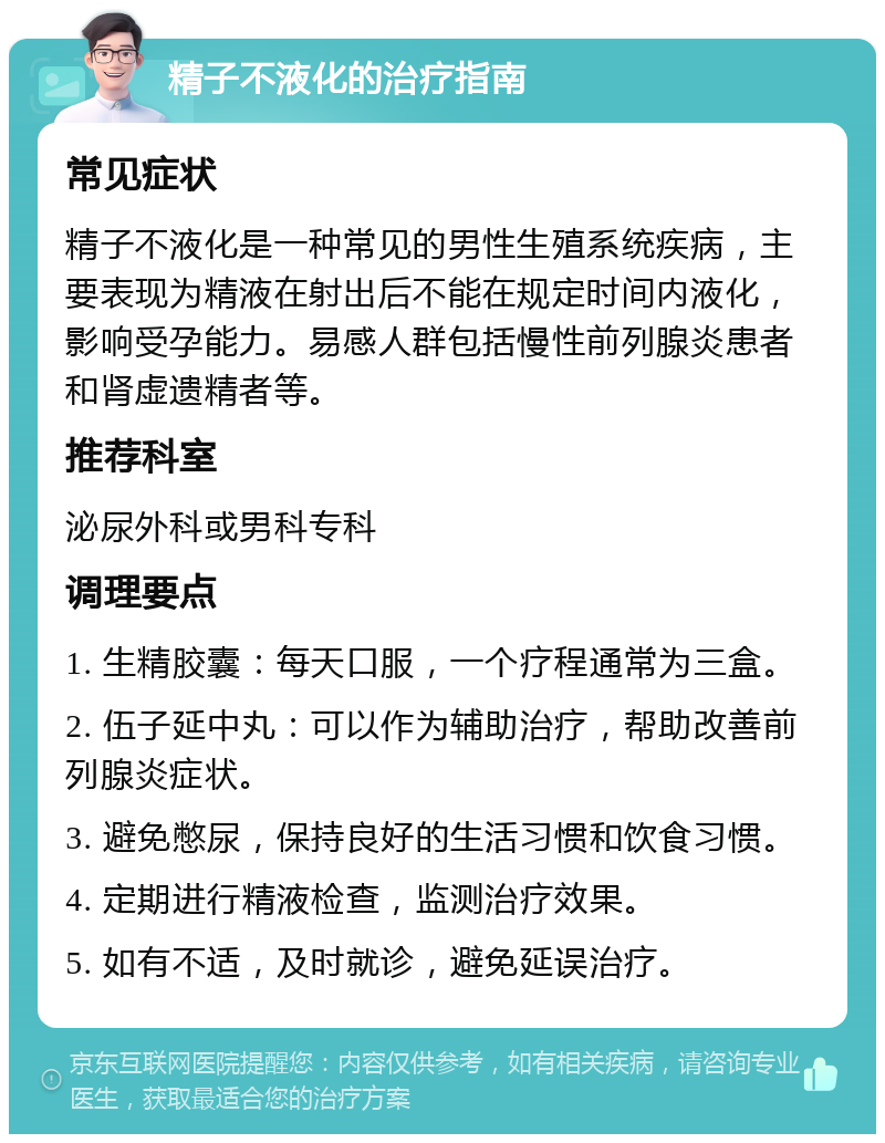 精子不液化的治疗指南 常见症状 精子不液化是一种常见的男性生殖系统疾病，主要表现为精液在射出后不能在规定时间内液化，影响受孕能力。易感人群包括慢性前列腺炎患者和肾虚遗精者等。 推荐科室 泌尿外科或男科专科 调理要点 1. 生精胶囊：每天口服，一个疗程通常为三盒。 2. 伍子延中丸：可以作为辅助治疗，帮助改善前列腺炎症状。 3. 避免憋尿，保持良好的生活习惯和饮食习惯。 4. 定期进行精液检查，监测治疗效果。 5. 如有不适，及时就诊，避免延误治疗。