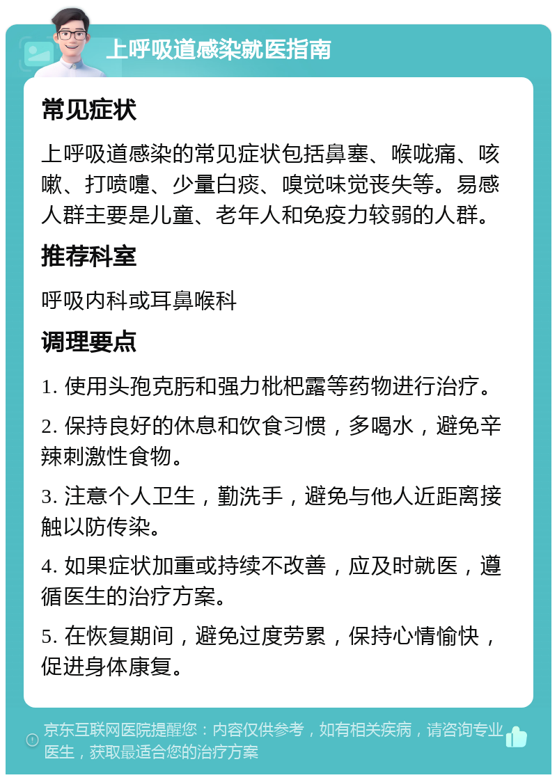 上呼吸道感染就医指南 常见症状 上呼吸道感染的常见症状包括鼻塞、喉咙痛、咳嗽、打喷嚏、少量白痰、嗅觉味觉丧失等。易感人群主要是儿童、老年人和免疫力较弱的人群。 推荐科室 呼吸内科或耳鼻喉科 调理要点 1. 使用头孢克肟和强力枇杷露等药物进行治疗。 2. 保持良好的休息和饮食习惯，多喝水，避免辛辣刺激性食物。 3. 注意个人卫生，勤洗手，避免与他人近距离接触以防传染。 4. 如果症状加重或持续不改善，应及时就医，遵循医生的治疗方案。 5. 在恢复期间，避免过度劳累，保持心情愉快，促进身体康复。