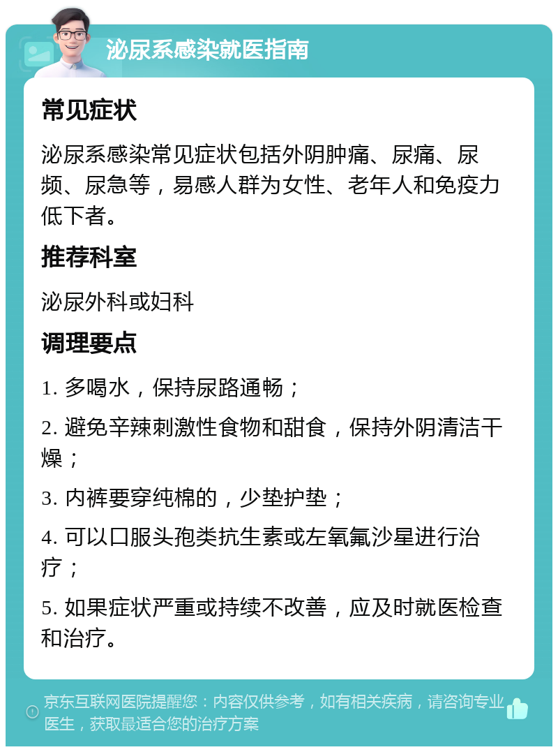 泌尿系感染就医指南 常见症状 泌尿系感染常见症状包括外阴肿痛、尿痛、尿频、尿急等，易感人群为女性、老年人和免疫力低下者。 推荐科室 泌尿外科或妇科 调理要点 1. 多喝水，保持尿路通畅； 2. 避免辛辣刺激性食物和甜食，保持外阴清洁干燥； 3. 内裤要穿纯棉的，少垫护垫； 4. 可以口服头孢类抗生素或左氧氟沙星进行治疗； 5. 如果症状严重或持续不改善，应及时就医检查和治疗。