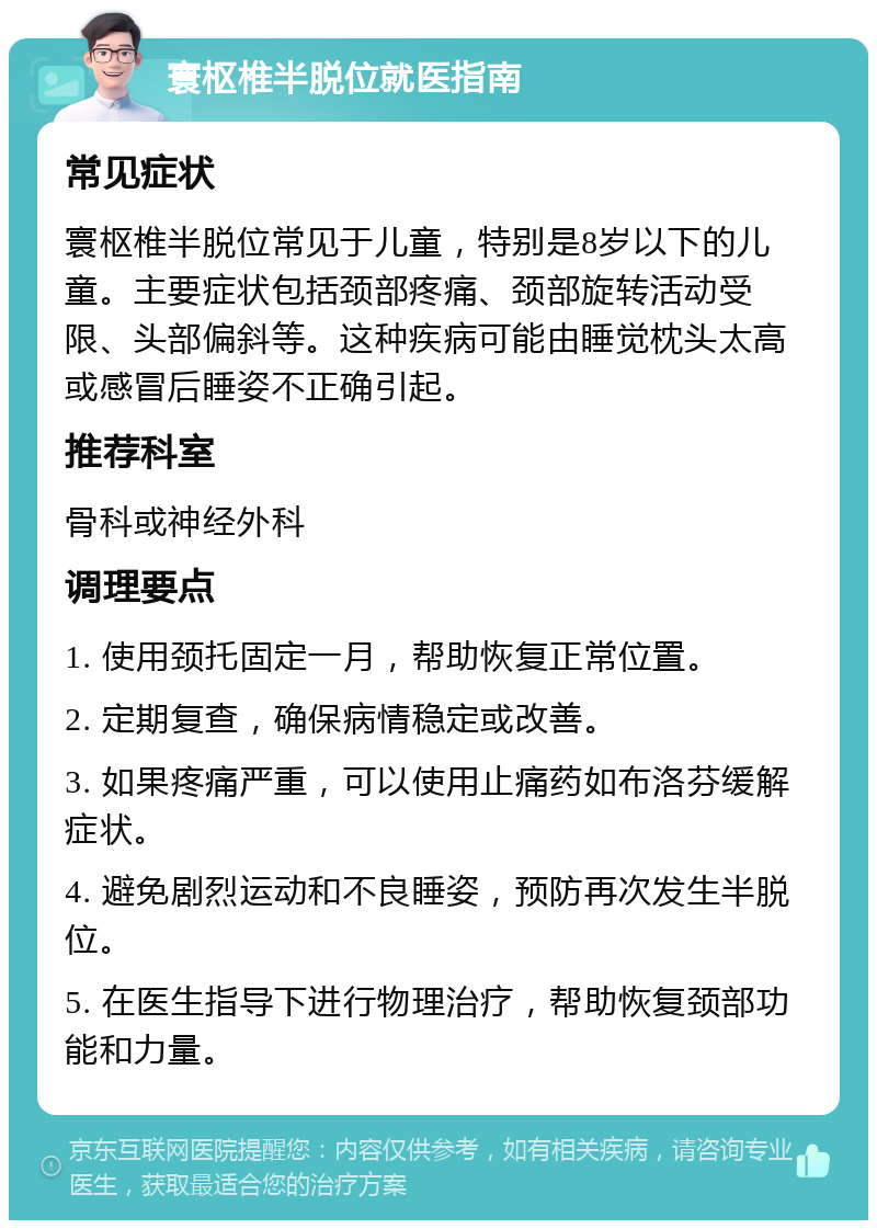 寰枢椎半脱位就医指南 常见症状 寰枢椎半脱位常见于儿童，特别是8岁以下的儿童。主要症状包括颈部疼痛、颈部旋转活动受限、头部偏斜等。这种疾病可能由睡觉枕头太高或感冒后睡姿不正确引起。 推荐科室 骨科或神经外科 调理要点 1. 使用颈托固定一月，帮助恢复正常位置。 2. 定期复查，确保病情稳定或改善。 3. 如果疼痛严重，可以使用止痛药如布洛芬缓解症状。 4. 避免剧烈运动和不良睡姿，预防再次发生半脱位。 5. 在医生指导下进行物理治疗，帮助恢复颈部功能和力量。