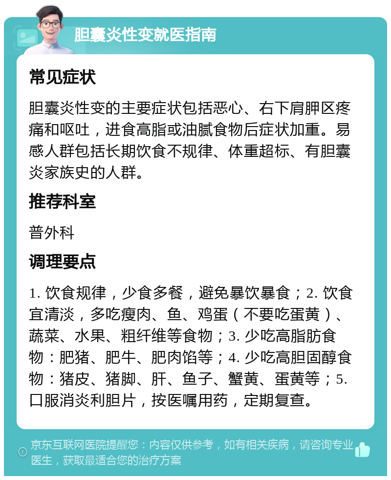 胆囊炎性变就医指南 常见症状 胆囊炎性变的主要症状包括恶心、右下肩胛区疼痛和呕吐，进食高脂或油腻食物后症状加重。易感人群包括长期饮食不规律、体重超标、有胆囊炎家族史的人群。 推荐科室 普外科 调理要点 1. 饮食规律，少食多餐，避免暴饮暴食；2. 饮食宜清淡，多吃瘦肉、鱼、鸡蛋（不要吃蛋黄）、蔬菜、水果、粗纤维等食物；3. 少吃高脂肪食物：肥猪、肥牛、肥肉馅等；4. 少吃高胆固醇食物：猪皮、猪脚、肝、鱼子、蟹黄、蛋黄等；5. 口服消炎利胆片，按医嘱用药，定期复查。