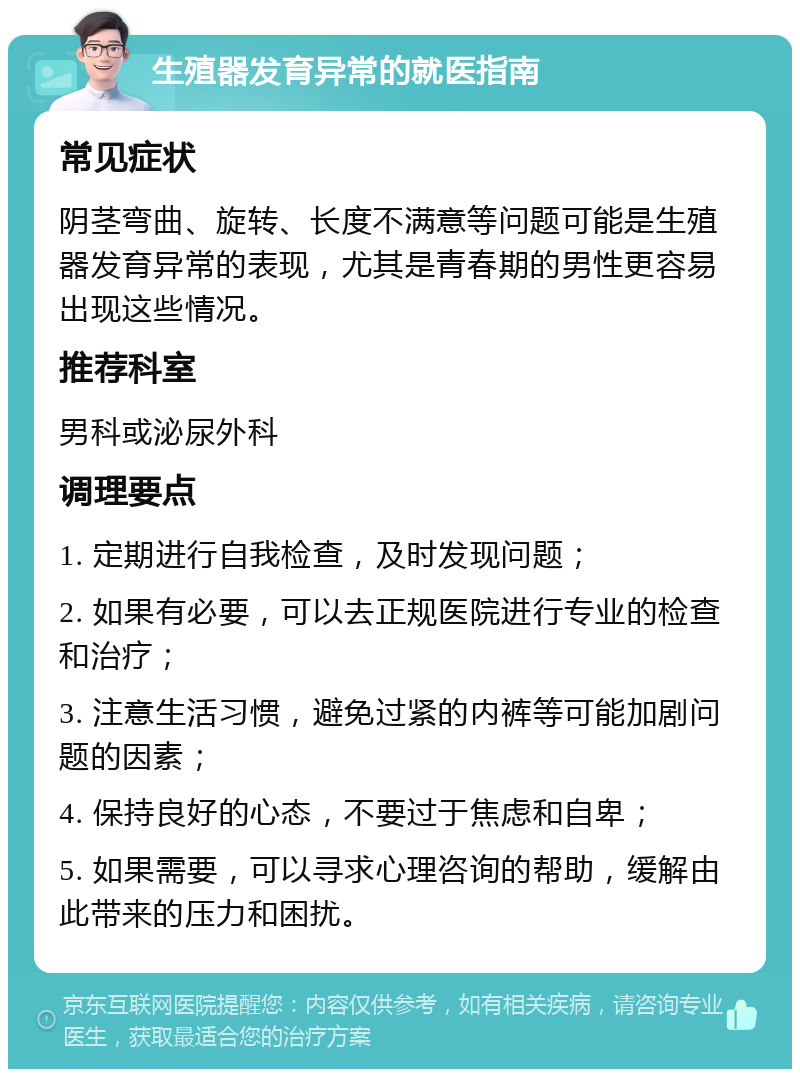 生殖器发育异常的就医指南 常见症状 阴茎弯曲、旋转、长度不满意等问题可能是生殖器发育异常的表现，尤其是青春期的男性更容易出现这些情况。 推荐科室 男科或泌尿外科 调理要点 1. 定期进行自我检查，及时发现问题； 2. 如果有必要，可以去正规医院进行专业的检查和治疗； 3. 注意生活习惯，避免过紧的内裤等可能加剧问题的因素； 4. 保持良好的心态，不要过于焦虑和自卑； 5. 如果需要，可以寻求心理咨询的帮助，缓解由此带来的压力和困扰。