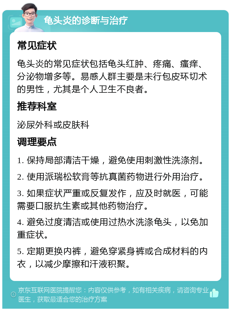 龟头炎的诊断与治疗 常见症状 龟头炎的常见症状包括龟头红肿、疼痛、瘙痒、分泌物增多等。易感人群主要是未行包皮环切术的男性，尤其是个人卫生不良者。 推荐科室 泌尿外科或皮肤科 调理要点 1. 保持局部清洁干燥，避免使用刺激性洗涤剂。 2. 使用派瑞松软膏等抗真菌药物进行外用治疗。 3. 如果症状严重或反复发作，应及时就医，可能需要口服抗生素或其他药物治疗。 4. 避免过度清洁或使用过热水洗涤龟头，以免加重症状。 5. 定期更换内裤，避免穿紧身裤或合成材料的内衣，以减少摩擦和汗液积聚。