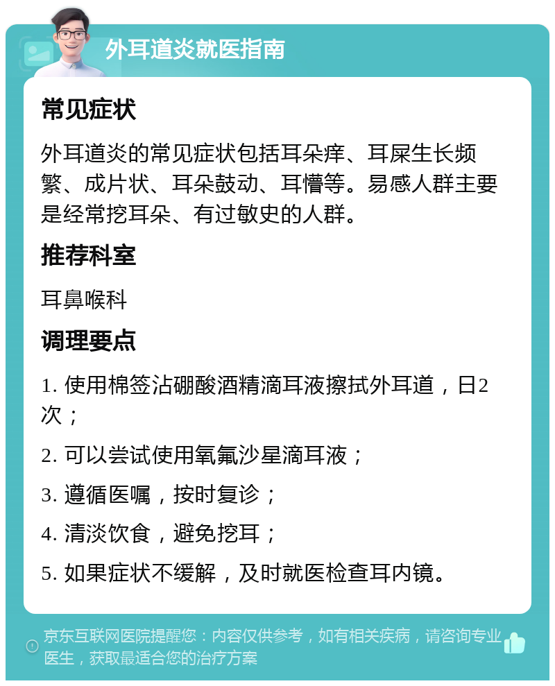 外耳道炎就医指南 常见症状 外耳道炎的常见症状包括耳朵痒、耳屎生长频繁、成片状、耳朵鼓动、耳懵等。易感人群主要是经常挖耳朵、有过敏史的人群。 推荐科室 耳鼻喉科 调理要点 1. 使用棉签沾硼酸酒精滴耳液擦拭外耳道，日2次； 2. 可以尝试使用氧氟沙星滴耳液； 3. 遵循医嘱，按时复诊； 4. 清淡饮食，避免挖耳； 5. 如果症状不缓解，及时就医检查耳内镜。