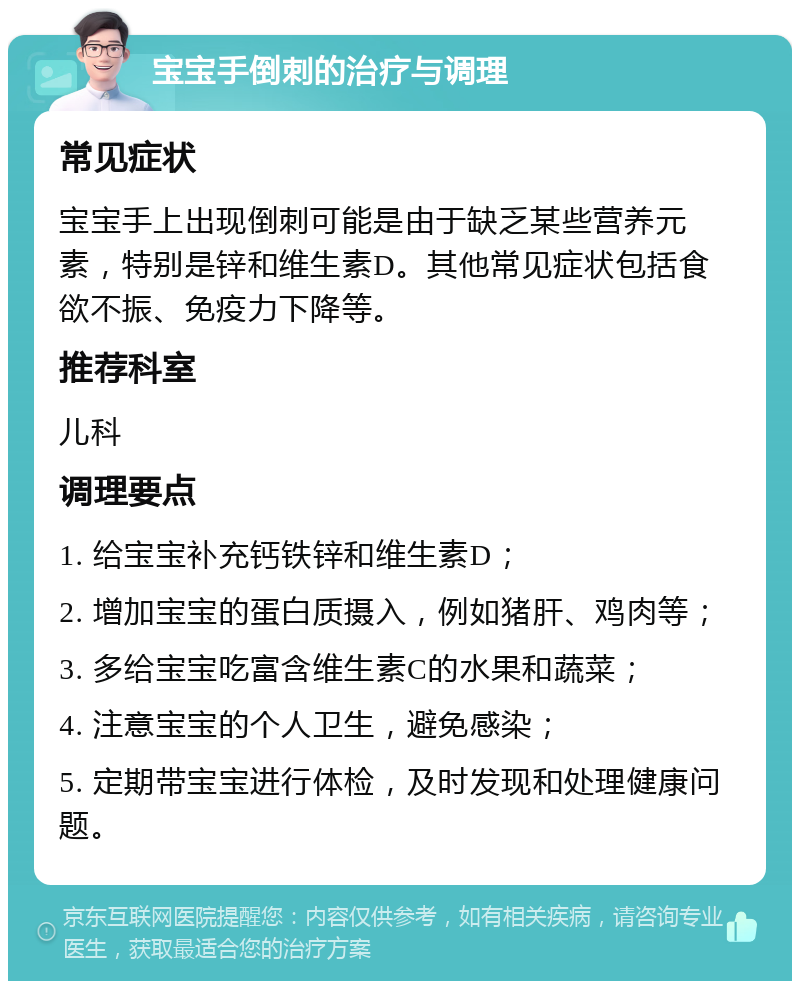 宝宝手倒刺的治疗与调理 常见症状 宝宝手上出现倒刺可能是由于缺乏某些营养元素，特别是锌和维生素D。其他常见症状包括食欲不振、免疫力下降等。 推荐科室 儿科 调理要点 1. 给宝宝补充钙铁锌和维生素D； 2. 增加宝宝的蛋白质摄入，例如猪肝、鸡肉等； 3. 多给宝宝吃富含维生素C的水果和蔬菜； 4. 注意宝宝的个人卫生，避免感染； 5. 定期带宝宝进行体检，及时发现和处理健康问题。