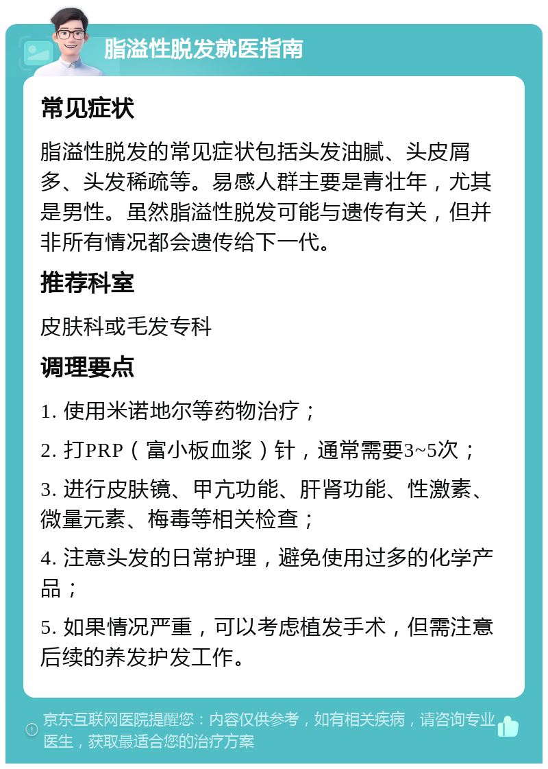 脂溢性脱发就医指南 常见症状 脂溢性脱发的常见症状包括头发油腻、头皮屑多、头发稀疏等。易感人群主要是青壮年，尤其是男性。虽然脂溢性脱发可能与遗传有关，但并非所有情况都会遗传给下一代。 推荐科室 皮肤科或毛发专科 调理要点 1. 使用米诺地尔等药物治疗； 2. 打PRP（富小板血浆）针，通常需要3~5次； 3. 进行皮肤镜、甲亢功能、肝肾功能、性激素、微量元素、梅毒等相关检查； 4. 注意头发的日常护理，避免使用过多的化学产品； 5. 如果情况严重，可以考虑植发手术，但需注意后续的养发护发工作。