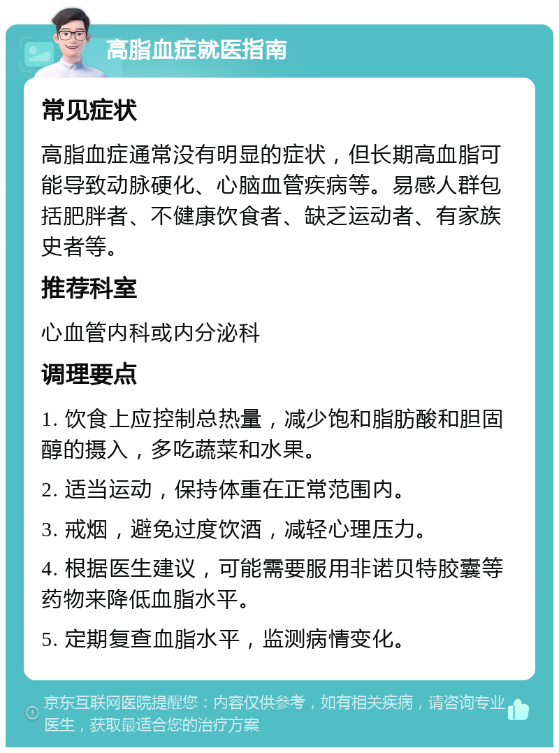 高脂血症就医指南 常见症状 高脂血症通常没有明显的症状，但长期高血脂可能导致动脉硬化、心脑血管疾病等。易感人群包括肥胖者、不健康饮食者、缺乏运动者、有家族史者等。 推荐科室 心血管内科或内分泌科 调理要点 1. 饮食上应控制总热量，减少饱和脂肪酸和胆固醇的摄入，多吃蔬菜和水果。 2. 适当运动，保持体重在正常范围内。 3. 戒烟，避免过度饮酒，减轻心理压力。 4. 根据医生建议，可能需要服用非诺贝特胶囊等药物来降低血脂水平。 5. 定期复查血脂水平，监测病情变化。