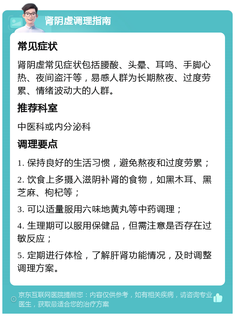 肾阴虚调理指南 常见症状 肾阴虚常见症状包括腰酸、头晕、耳鸣、手脚心热、夜间盗汗等，易感人群为长期熬夜、过度劳累、情绪波动大的人群。 推荐科室 中医科或内分泌科 调理要点 1. 保持良好的生活习惯，避免熬夜和过度劳累； 2. 饮食上多摄入滋阴补肾的食物，如黑木耳、黑芝麻、枸杞等； 3. 可以适量服用六味地黄丸等中药调理； 4. 生理期可以服用保健品，但需注意是否存在过敏反应； 5. 定期进行体检，了解肝肾功能情况，及时调整调理方案。