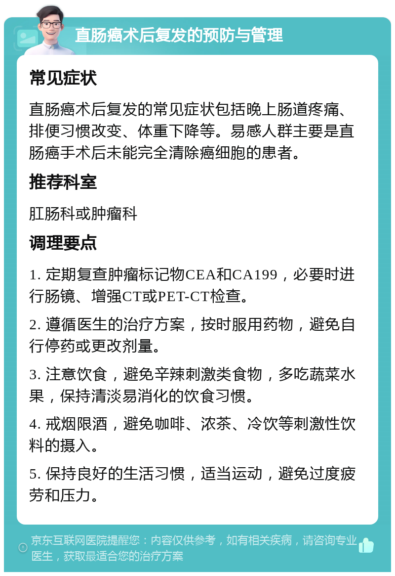 直肠癌术后复发的预防与管理 常见症状 直肠癌术后复发的常见症状包括晚上肠道疼痛、排便习惯改变、体重下降等。易感人群主要是直肠癌手术后未能完全清除癌细胞的患者。 推荐科室 肛肠科或肿瘤科 调理要点 1. 定期复查肿瘤标记物CEA和CA199，必要时进行肠镜、增强CT或PET-CT检查。 2. 遵循医生的治疗方案，按时服用药物，避免自行停药或更改剂量。 3. 注意饮食，避免辛辣刺激类食物，多吃蔬菜水果，保持清淡易消化的饮食习惯。 4. 戒烟限酒，避免咖啡、浓茶、冷饮等刺激性饮料的摄入。 5. 保持良好的生活习惯，适当运动，避免过度疲劳和压力。