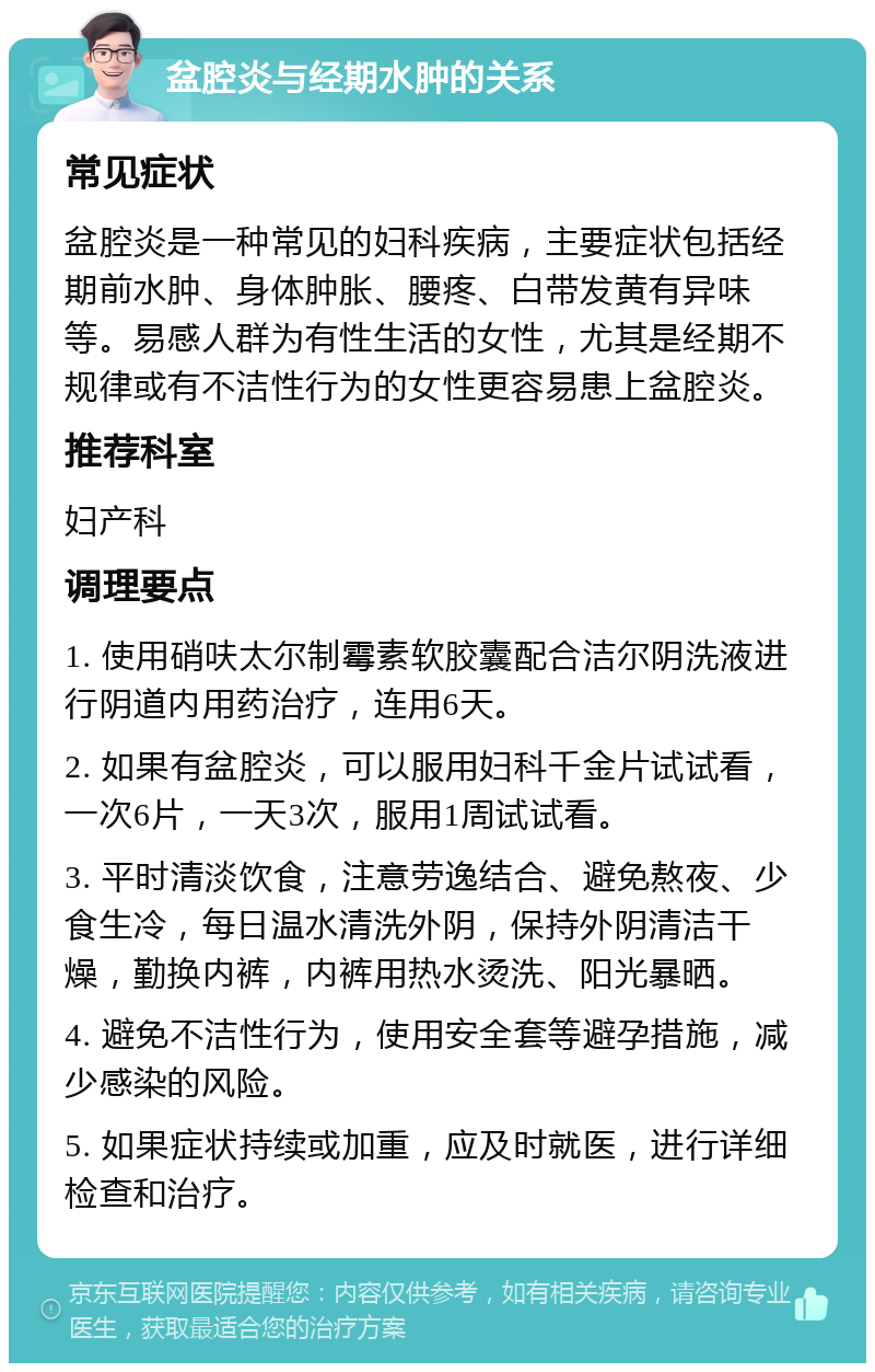 盆腔炎与经期水肿的关系 常见症状 盆腔炎是一种常见的妇科疾病，主要症状包括经期前水肿、身体肿胀、腰疼、白带发黄有异味等。易感人群为有性生活的女性，尤其是经期不规律或有不洁性行为的女性更容易患上盆腔炎。 推荐科室 妇产科 调理要点 1. 使用硝呋太尔制霉素软胶囊配合洁尔阴洗液进行阴道内用药治疗，连用6天。 2. 如果有盆腔炎，可以服用妇科千金片试试看，一次6片，一天3次，服用1周试试看。 3. 平时清淡饮食，注意劳逸结合、避免熬夜、少食生冷，每日温水清洗外阴，保持外阴清洁干燥，勤换内裤，内裤用热水烫洗、阳光暴晒。 4. 避免不洁性行为，使用安全套等避孕措施，减少感染的风险。 5. 如果症状持续或加重，应及时就医，进行详细检查和治疗。