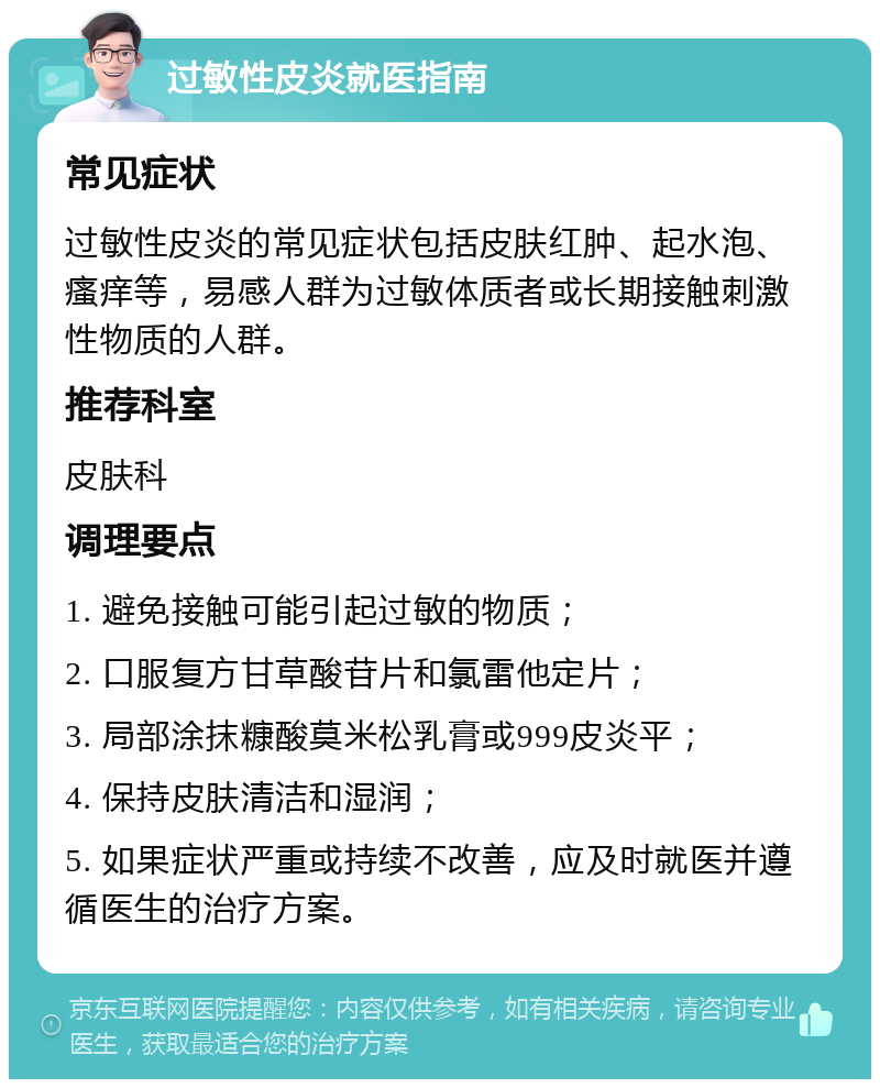 过敏性皮炎就医指南 常见症状 过敏性皮炎的常见症状包括皮肤红肿、起水泡、瘙痒等，易感人群为过敏体质者或长期接触刺激性物质的人群。 推荐科室 皮肤科 调理要点 1. 避免接触可能引起过敏的物质； 2. 口服复方甘草酸苷片和氯雷他定片； 3. 局部涂抹糠酸莫米松乳膏或999皮炎平； 4. 保持皮肤清洁和湿润； 5. 如果症状严重或持续不改善，应及时就医并遵循医生的治疗方案。