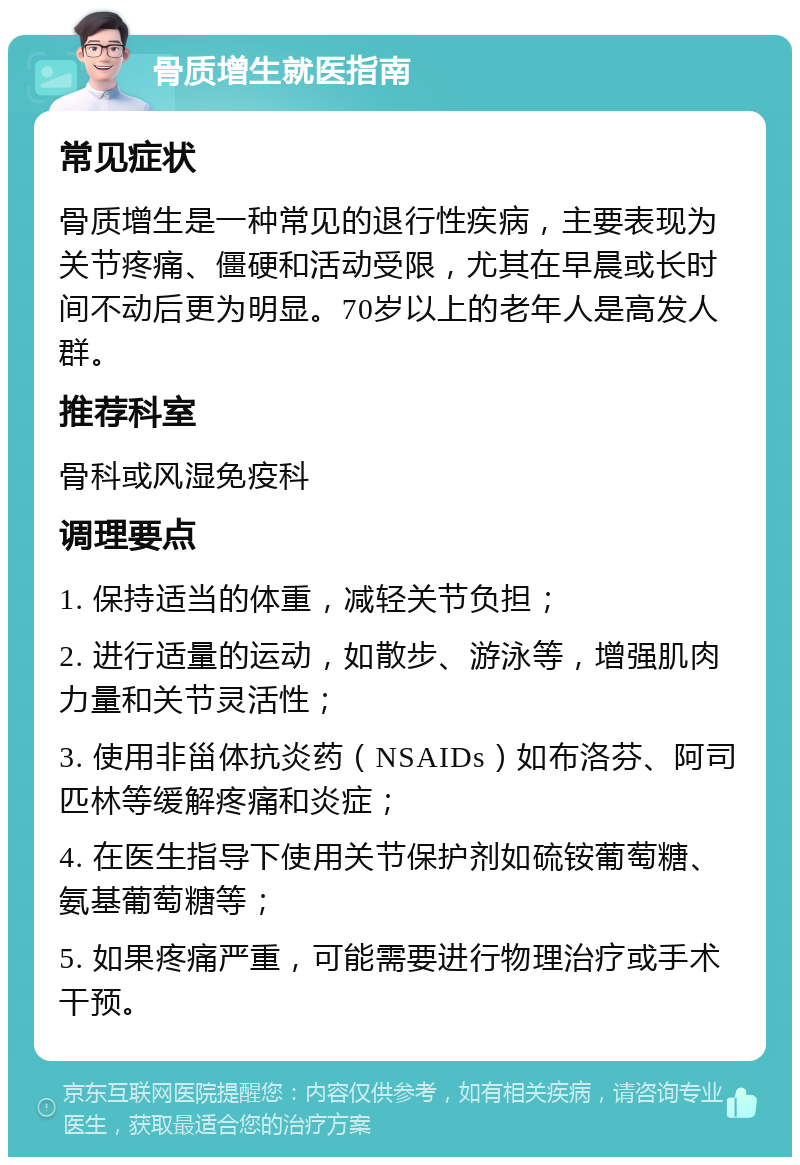 骨质增生就医指南 常见症状 骨质增生是一种常见的退行性疾病，主要表现为关节疼痛、僵硬和活动受限，尤其在早晨或长时间不动后更为明显。70岁以上的老年人是高发人群。 推荐科室 骨科或风湿免疫科 调理要点 1. 保持适当的体重，减轻关节负担； 2. 进行适量的运动，如散步、游泳等，增强肌肉力量和关节灵活性； 3. 使用非甾体抗炎药（NSAIDs）如布洛芬、阿司匹林等缓解疼痛和炎症； 4. 在医生指导下使用关节保护剂如硫铵葡萄糖、氨基葡萄糖等； 5. 如果疼痛严重，可能需要进行物理治疗或手术干预。