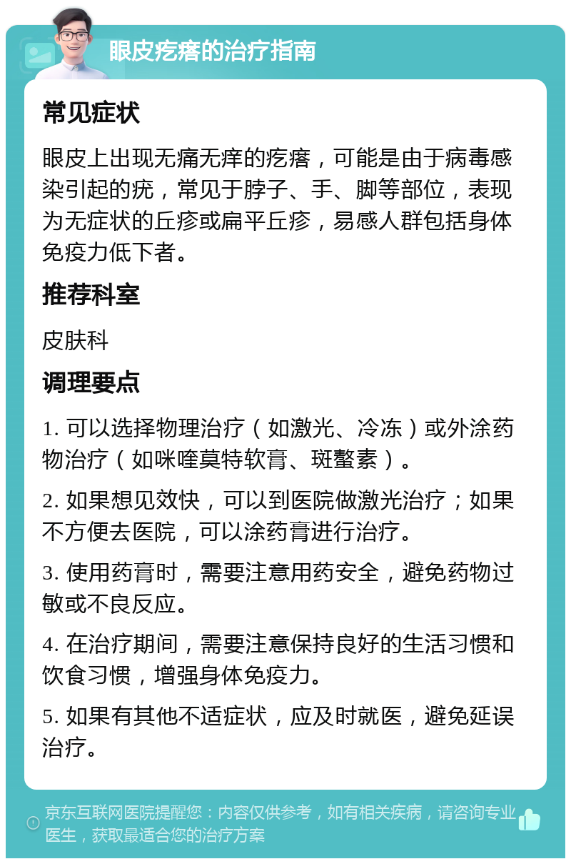 眼皮疙瘩的治疗指南 常见症状 眼皮上出现无痛无痒的疙瘩，可能是由于病毒感染引起的疣，常见于脖子、手、脚等部位，表现为无症状的丘疹或扁平丘疹，易感人群包括身体免疫力低下者。 推荐科室 皮肤科 调理要点 1. 可以选择物理治疗（如激光、冷冻）或外涂药物治疗（如咪喹莫特软膏、斑螯素）。 2. 如果想见效快，可以到医院做激光治疗；如果不方便去医院，可以涂药膏进行治疗。 3. 使用药膏时，需要注意用药安全，避免药物过敏或不良反应。 4. 在治疗期间，需要注意保持良好的生活习惯和饮食习惯，增强身体免疫力。 5. 如果有其他不适症状，应及时就医，避免延误治疗。