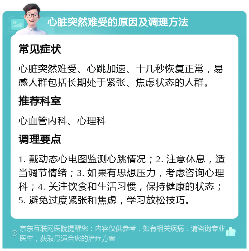 心脏突然难受的原因及调理方法 常见症状 心脏突然难受、心跳加速、十几秒恢复正常，易感人群包括长期处于紧张、焦虑状态的人群。 推荐科室 心血管内科、心理科 调理要点 1. 戴动态心电图监测心跳情况；2. 注意休息，适当调节情绪；3. 如果有思想压力，考虑咨询心理科；4. 关注饮食和生活习惯，保持健康的状态；5. 避免过度紧张和焦虑，学习放松技巧。