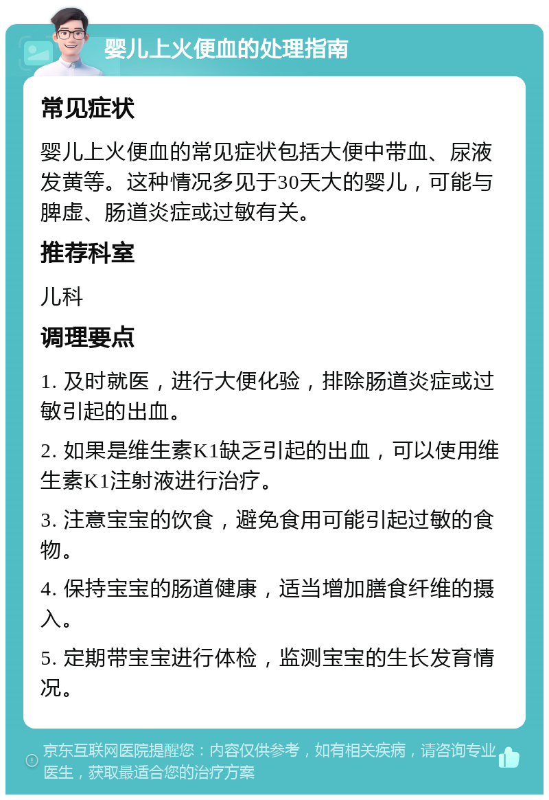 婴儿上火便血的处理指南 常见症状 婴儿上火便血的常见症状包括大便中带血、尿液发黄等。这种情况多见于30天大的婴儿，可能与脾虚、肠道炎症或过敏有关。 推荐科室 儿科 调理要点 1. 及时就医，进行大便化验，排除肠道炎症或过敏引起的出血。 2. 如果是维生素K1缺乏引起的出血，可以使用维生素K1注射液进行治疗。 3. 注意宝宝的饮食，避免食用可能引起过敏的食物。 4. 保持宝宝的肠道健康，适当增加膳食纤维的摄入。 5. 定期带宝宝进行体检，监测宝宝的生长发育情况。