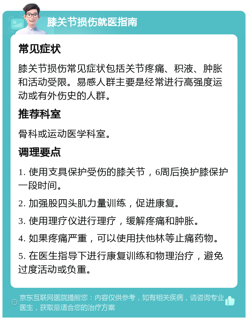 膝关节损伤就医指南 常见症状 膝关节损伤常见症状包括关节疼痛、积液、肿胀和活动受限。易感人群主要是经常进行高强度运动或有外伤史的人群。 推荐科室 骨科或运动医学科室。 调理要点 1. 使用支具保护受伤的膝关节，6周后换护膝保护一段时间。 2. 加强股四头肌力量训练，促进康复。 3. 使用理疗仪进行理疗，缓解疼痛和肿胀。 4. 如果疼痛严重，可以使用扶他林等止痛药物。 5. 在医生指导下进行康复训练和物理治疗，避免过度活动或负重。