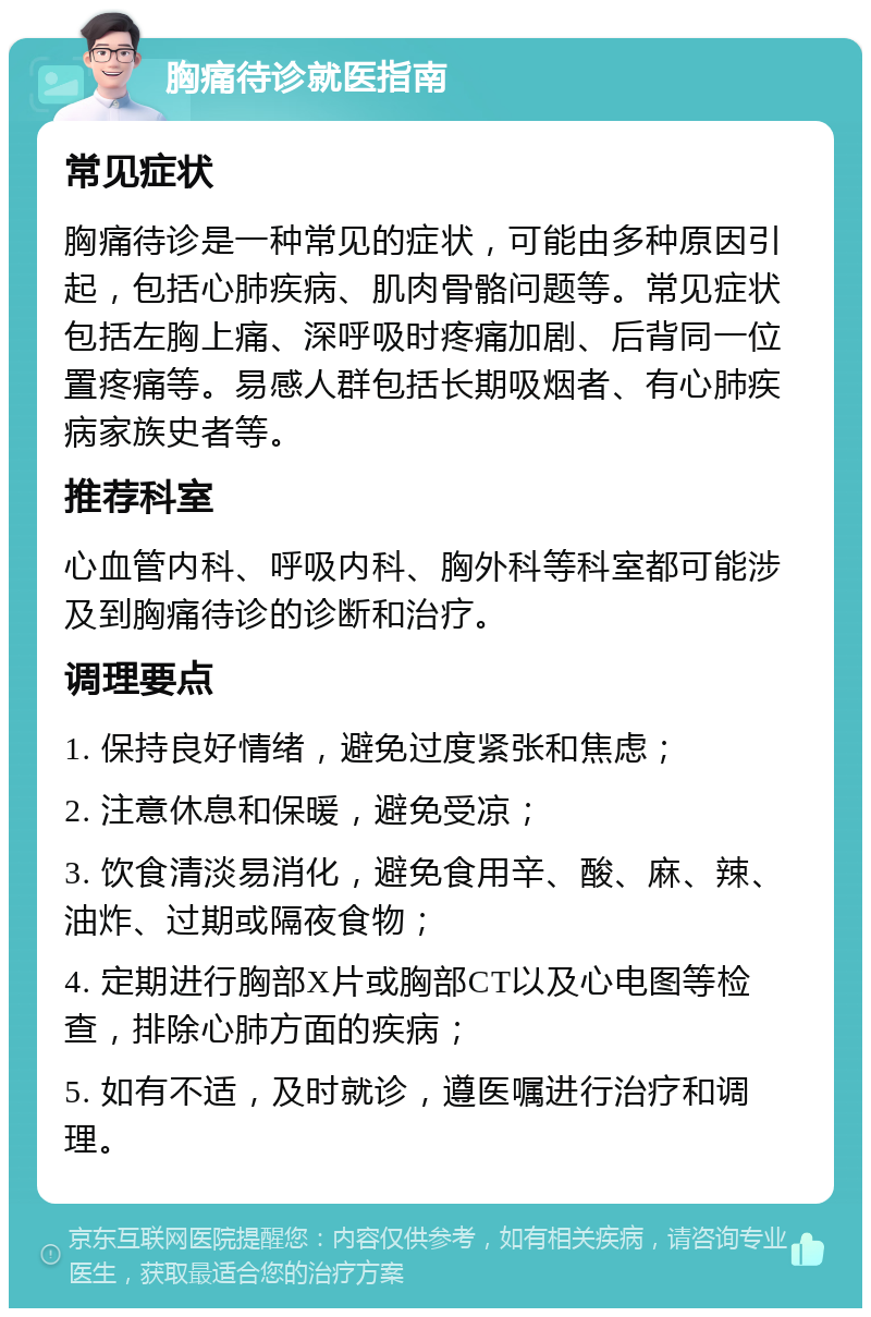 胸痛待诊就医指南 常见症状 胸痛待诊是一种常见的症状，可能由多种原因引起，包括心肺疾病、肌肉骨骼问题等。常见症状包括左胸上痛、深呼吸时疼痛加剧、后背同一位置疼痛等。易感人群包括长期吸烟者、有心肺疾病家族史者等。 推荐科室 心血管内科、呼吸内科、胸外科等科室都可能涉及到胸痛待诊的诊断和治疗。 调理要点 1. 保持良好情绪，避免过度紧张和焦虑； 2. 注意休息和保暖，避免受凉； 3. 饮食清淡易消化，避免食用辛、酸、麻、辣、油炸、过期或隔夜食物； 4. 定期进行胸部X片或胸部CT以及心电图等检查，排除心肺方面的疾病； 5. 如有不适，及时就诊，遵医嘱进行治疗和调理。