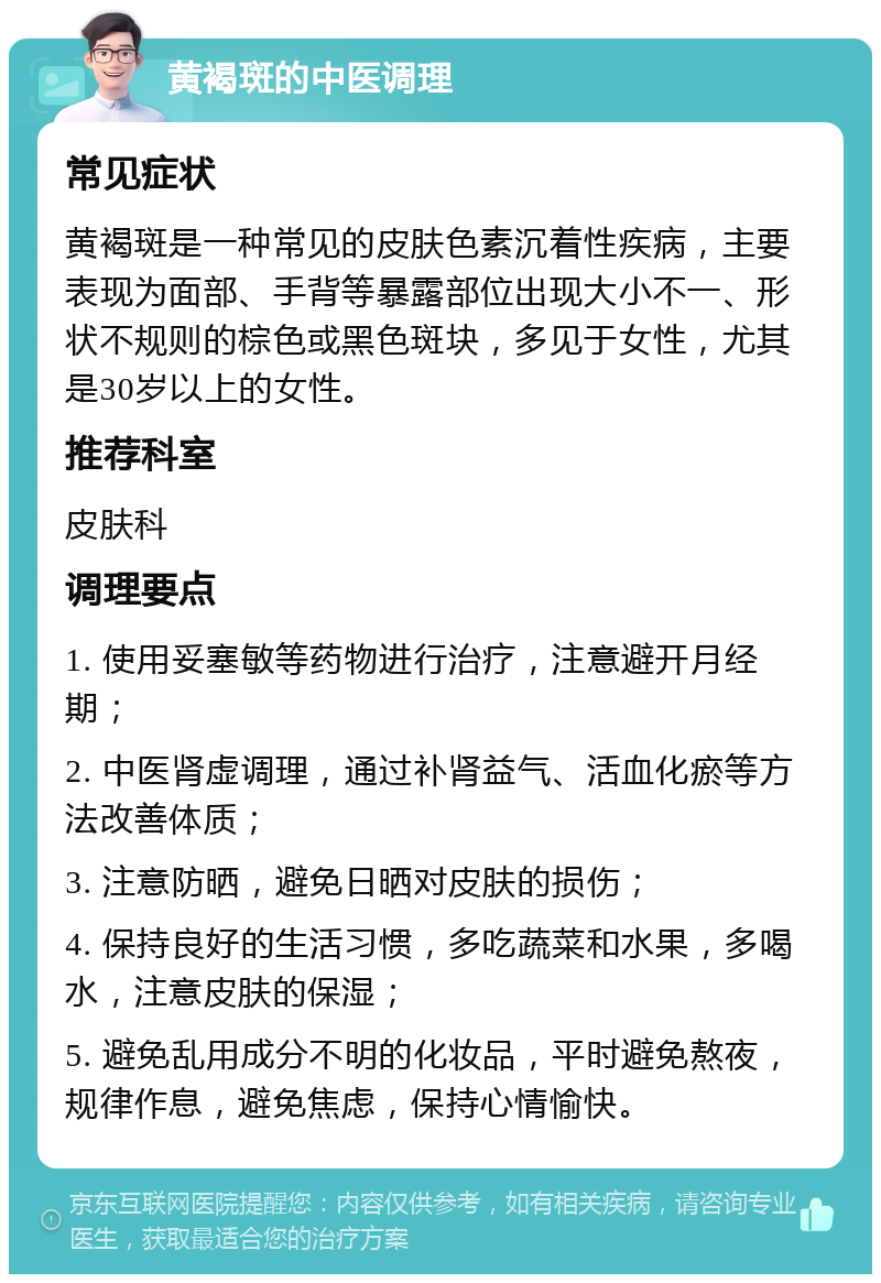 黄褐斑的中医调理 常见症状 黄褐斑是一种常见的皮肤色素沉着性疾病，主要表现为面部、手背等暴露部位出现大小不一、形状不规则的棕色或黑色斑块，多见于女性，尤其是30岁以上的女性。 推荐科室 皮肤科 调理要点 1. 使用妥塞敏等药物进行治疗，注意避开月经期； 2. 中医肾虚调理，通过补肾益气、活血化瘀等方法改善体质； 3. 注意防晒，避免日晒对皮肤的损伤； 4. 保持良好的生活习惯，多吃蔬菜和水果，多喝水，注意皮肤的保湿； 5. 避免乱用成分不明的化妆品，平时避免熬夜，规律作息，避免焦虑，保持心情愉快。