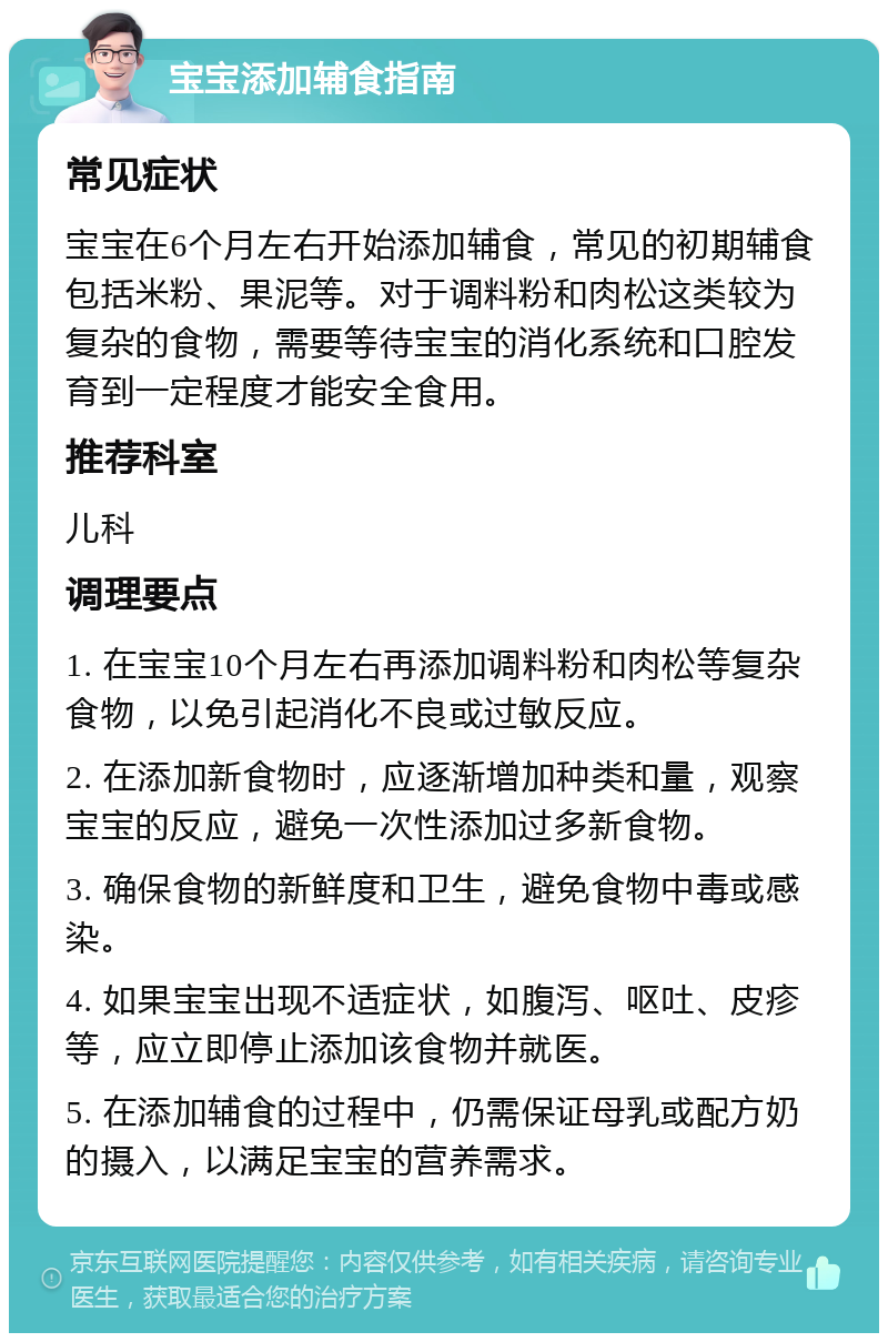 宝宝添加辅食指南 常见症状 宝宝在6个月左右开始添加辅食，常见的初期辅食包括米粉、果泥等。对于调料粉和肉松这类较为复杂的食物，需要等待宝宝的消化系统和口腔发育到一定程度才能安全食用。 推荐科室 儿科 调理要点 1. 在宝宝10个月左右再添加调料粉和肉松等复杂食物，以免引起消化不良或过敏反应。 2. 在添加新食物时，应逐渐增加种类和量，观察宝宝的反应，避免一次性添加过多新食物。 3. 确保食物的新鲜度和卫生，避免食物中毒或感染。 4. 如果宝宝出现不适症状，如腹泻、呕吐、皮疹等，应立即停止添加该食物并就医。 5. 在添加辅食的过程中，仍需保证母乳或配方奶的摄入，以满足宝宝的营养需求。