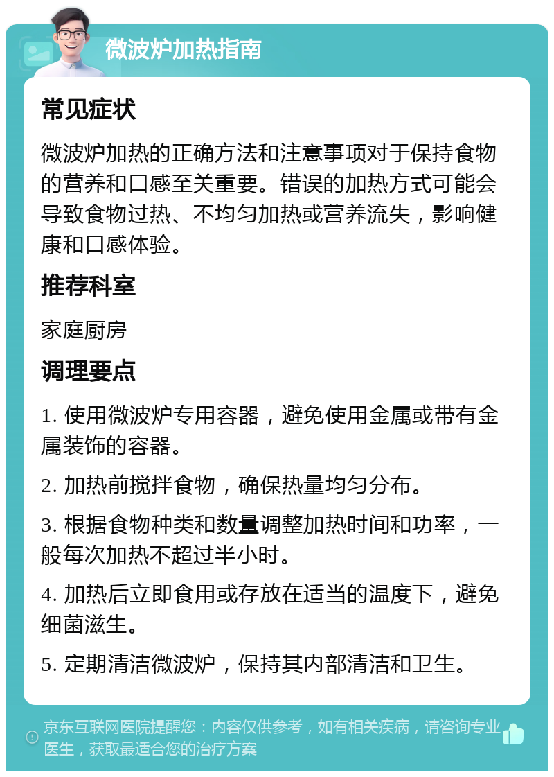 微波炉加热指南 常见症状 微波炉加热的正确方法和注意事项对于保持食物的营养和口感至关重要。错误的加热方式可能会导致食物过热、不均匀加热或营养流失，影响健康和口感体验。 推荐科室 家庭厨房 调理要点 1. 使用微波炉专用容器，避免使用金属或带有金属装饰的容器。 2. 加热前搅拌食物，确保热量均匀分布。 3. 根据食物种类和数量调整加热时间和功率，一般每次加热不超过半小时。 4. 加热后立即食用或存放在适当的温度下，避免细菌滋生。 5. 定期清洁微波炉，保持其内部清洁和卫生。