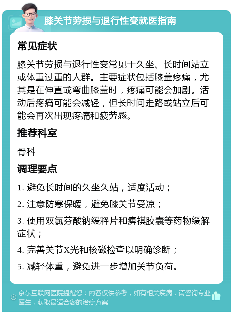 膝关节劳损与退行性变就医指南 常见症状 膝关节劳损与退行性变常见于久坐、长时间站立或体重过重的人群。主要症状包括膝盖疼痛，尤其是在伸直或弯曲膝盖时，疼痛可能会加剧。活动后疼痛可能会减轻，但长时间走路或站立后可能会再次出现疼痛和疲劳感。 推荐科室 骨科 调理要点 1. 避免长时间的久坐久站，适度活动； 2. 注意防寒保暖，避免膝关节受凉； 3. 使用双氯芬酸钠缓释片和痹祺胶囊等药物缓解症状； 4. 完善关节X光和核磁检查以明确诊断； 5. 减轻体重，避免进一步增加关节负荷。