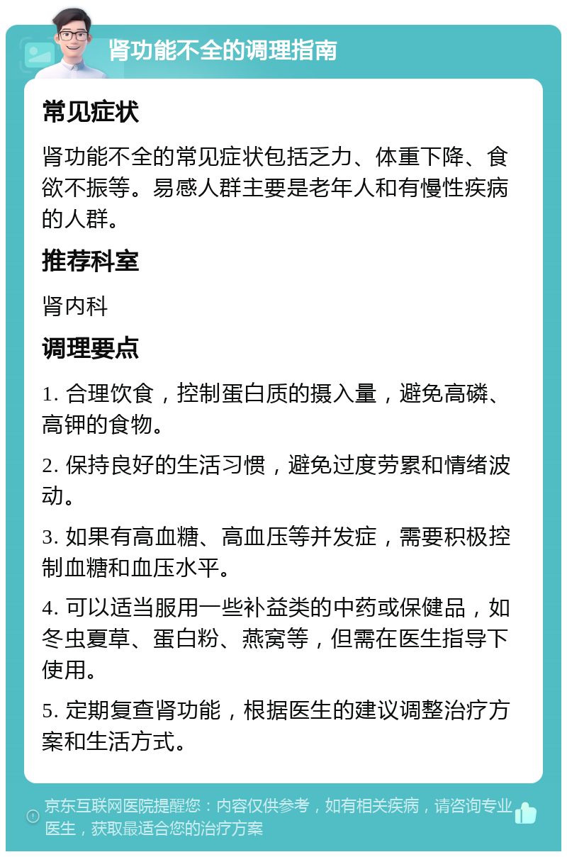 肾功能不全的调理指南 常见症状 肾功能不全的常见症状包括乏力、体重下降、食欲不振等。易感人群主要是老年人和有慢性疾病的人群。 推荐科室 肾内科 调理要点 1. 合理饮食，控制蛋白质的摄入量，避免高磷、高钾的食物。 2. 保持良好的生活习惯，避免过度劳累和情绪波动。 3. 如果有高血糖、高血压等并发症，需要积极控制血糖和血压水平。 4. 可以适当服用一些补益类的中药或保健品，如冬虫夏草、蛋白粉、燕窝等，但需在医生指导下使用。 5. 定期复查肾功能，根据医生的建议调整治疗方案和生活方式。