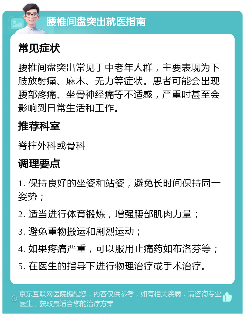 腰椎间盘突出就医指南 常见症状 腰椎间盘突出常见于中老年人群，主要表现为下肢放射痛、麻木、无力等症状。患者可能会出现腰部疼痛、坐骨神经痛等不适感，严重时甚至会影响到日常生活和工作。 推荐科室 脊柱外科或骨科 调理要点 1. 保持良好的坐姿和站姿，避免长时间保持同一姿势； 2. 适当进行体育锻炼，增强腰部肌肉力量； 3. 避免重物搬运和剧烈运动； 4. 如果疼痛严重，可以服用止痛药如布洛芬等； 5. 在医生的指导下进行物理治疗或手术治疗。