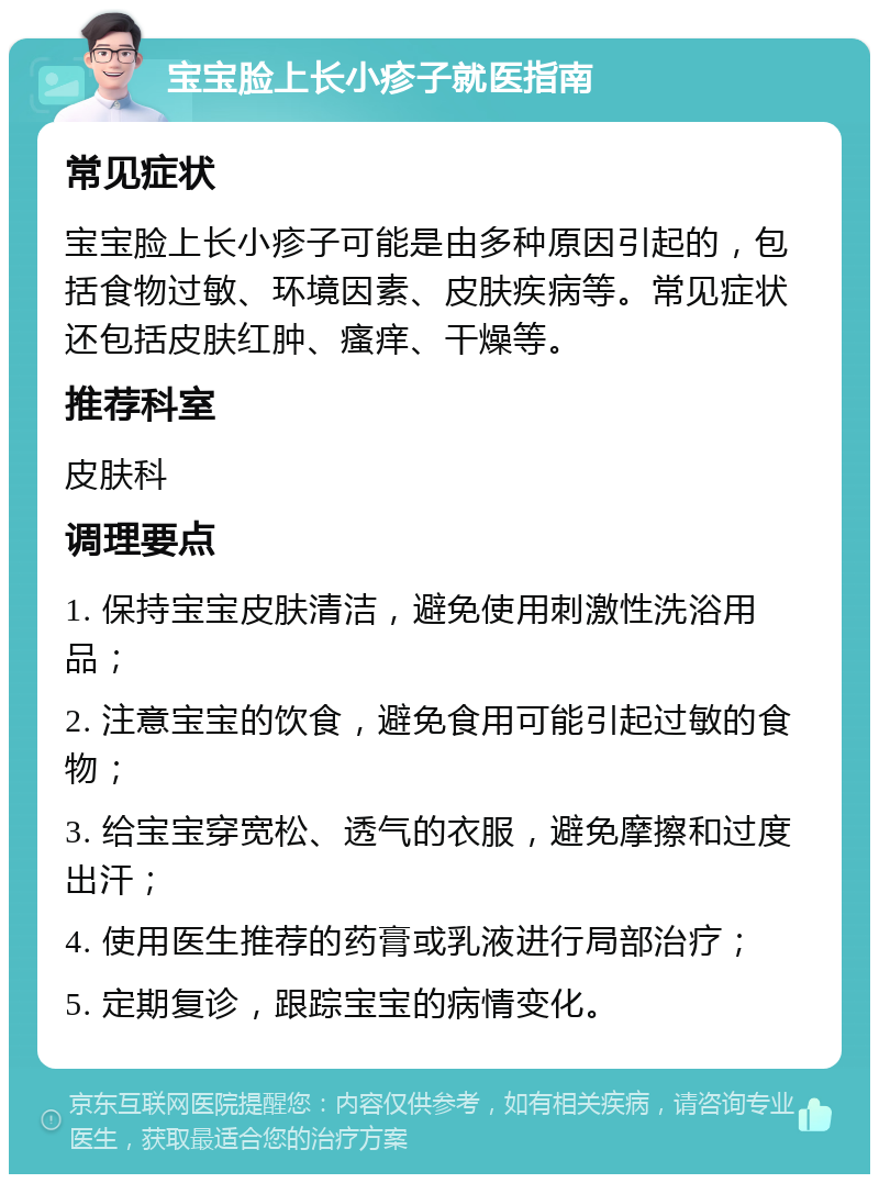 宝宝脸上长小疹子就医指南 常见症状 宝宝脸上长小疹子可能是由多种原因引起的，包括食物过敏、环境因素、皮肤疾病等。常见症状还包括皮肤红肿、瘙痒、干燥等。 推荐科室 皮肤科 调理要点 1. 保持宝宝皮肤清洁，避免使用刺激性洗浴用品； 2. 注意宝宝的饮食，避免食用可能引起过敏的食物； 3. 给宝宝穿宽松、透气的衣服，避免摩擦和过度出汗； 4. 使用医生推荐的药膏或乳液进行局部治疗； 5. 定期复诊，跟踪宝宝的病情变化。