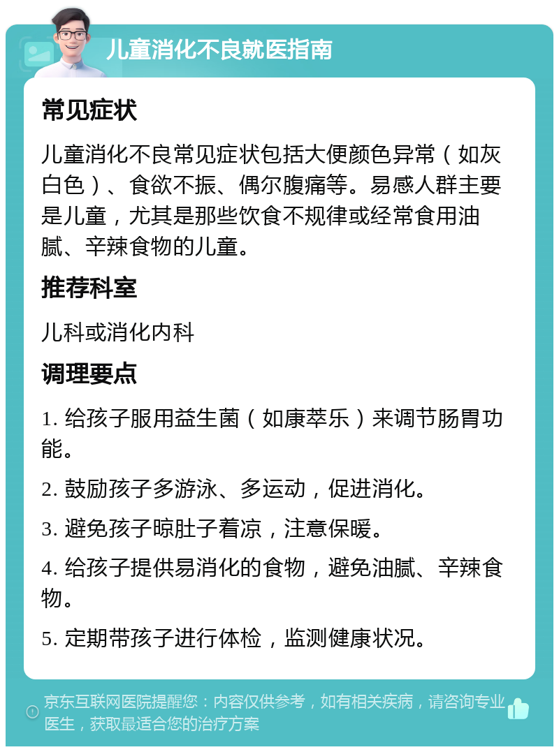 儿童消化不良就医指南 常见症状 儿童消化不良常见症状包括大便颜色异常（如灰白色）、食欲不振、偶尔腹痛等。易感人群主要是儿童，尤其是那些饮食不规律或经常食用油腻、辛辣食物的儿童。 推荐科室 儿科或消化内科 调理要点 1. 给孩子服用益生菌（如康萃乐）来调节肠胃功能。 2. 鼓励孩子多游泳、多运动，促进消化。 3. 避免孩子晾肚子着凉，注意保暖。 4. 给孩子提供易消化的食物，避免油腻、辛辣食物。 5. 定期带孩子进行体检，监测健康状况。