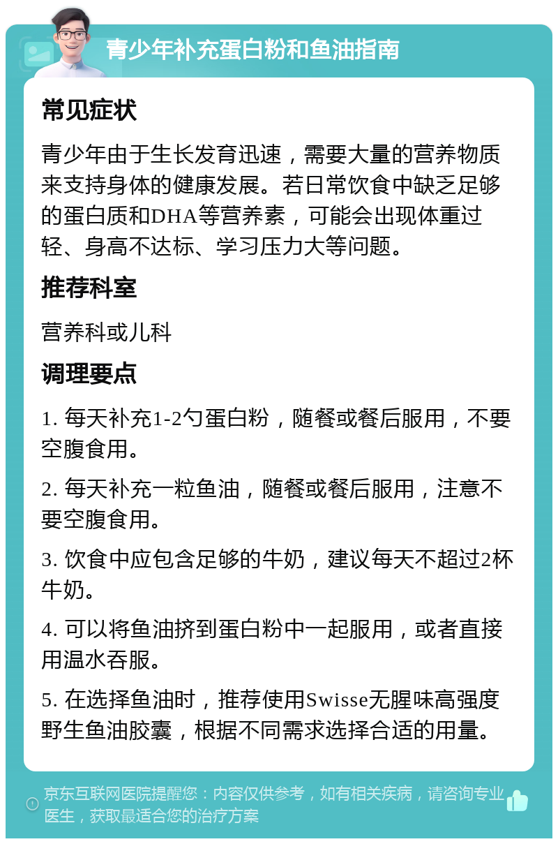 青少年补充蛋白粉和鱼油指南 常见症状 青少年由于生长发育迅速，需要大量的营养物质来支持身体的健康发展。若日常饮食中缺乏足够的蛋白质和DHA等营养素，可能会出现体重过轻、身高不达标、学习压力大等问题。 推荐科室 营养科或儿科 调理要点 1. 每天补充1-2勺蛋白粉，随餐或餐后服用，不要空腹食用。 2. 每天补充一粒鱼油，随餐或餐后服用，注意不要空腹食用。 3. 饮食中应包含足够的牛奶，建议每天不超过2杯牛奶。 4. 可以将鱼油挤到蛋白粉中一起服用，或者直接用温水吞服。 5. 在选择鱼油时，推荐使用Swisse无腥味高强度野生鱼油胶囊，根据不同需求选择合适的用量。