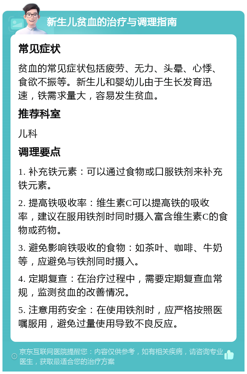 新生儿贫血的治疗与调理指南 常见症状 贫血的常见症状包括疲劳、无力、头晕、心悸、食欲不振等。新生儿和婴幼儿由于生长发育迅速，铁需求量大，容易发生贫血。 推荐科室 儿科 调理要点 1. 补充铁元素：可以通过食物或口服铁剂来补充铁元素。 2. 提高铁吸收率：维生素C可以提高铁的吸收率，建议在服用铁剂时同时摄入富含维生素C的食物或药物。 3. 避免影响铁吸收的食物：如茶叶、咖啡、牛奶等，应避免与铁剂同时摄入。 4. 定期复查：在治疗过程中，需要定期复查血常规，监测贫血的改善情况。 5. 注意用药安全：在使用铁剂时，应严格按照医嘱服用，避免过量使用导致不良反应。