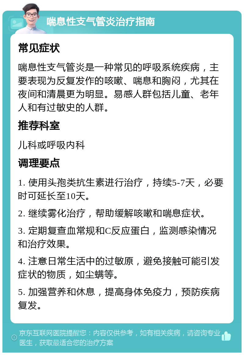 喘息性支气管炎治疗指南 常见症状 喘息性支气管炎是一种常见的呼吸系统疾病，主要表现为反复发作的咳嗽、喘息和胸闷，尤其在夜间和清晨更为明显。易感人群包括儿童、老年人和有过敏史的人群。 推荐科室 儿科或呼吸内科 调理要点 1. 使用头孢类抗生素进行治疗，持续5-7天，必要时可延长至10天。 2. 继续雾化治疗，帮助缓解咳嗽和喘息症状。 3. 定期复查血常规和C反应蛋白，监测感染情况和治疗效果。 4. 注意日常生活中的过敏原，避免接触可能引发症状的物质，如尘螨等。 5. 加强营养和休息，提高身体免疫力，预防疾病复发。