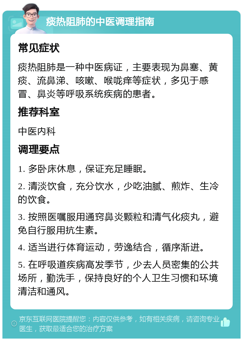 痰热阻肺的中医调理指南 常见症状 痰热阻肺是一种中医病证，主要表现为鼻塞、黄痰、流鼻涕、咳嗽、喉咙痒等症状，多见于感冒、鼻炎等呼吸系统疾病的患者。 推荐科室 中医内科 调理要点 1. 多卧床休息，保证充足睡眠。 2. 清淡饮食，充分饮水，少吃油腻、煎炸、生冷的饮食。 3. 按照医嘱服用通窍鼻炎颗粒和清气化痰丸，避免自行服用抗生素。 4. 适当进行体育运动，劳逸结合，循序渐进。 5. 在呼吸道疾病高发季节，少去人员密集的公共场所，勤洗手，保持良好的个人卫生习惯和环境清洁和通风。