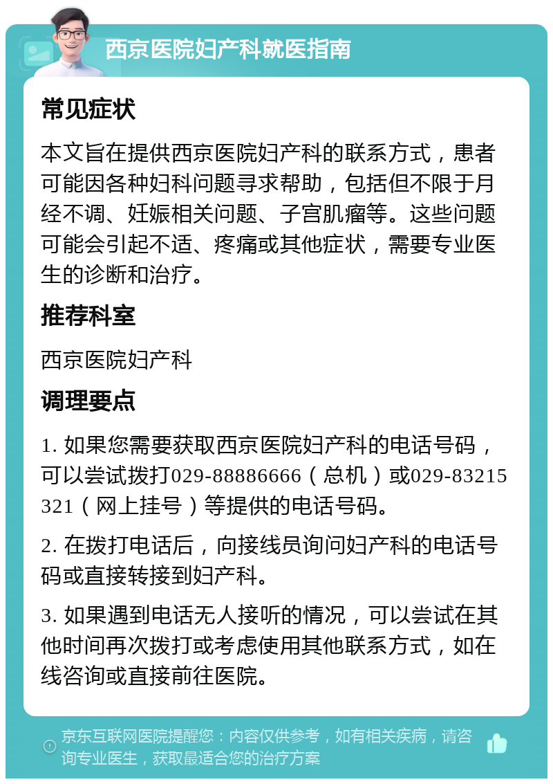 西京医院妇产科就医指南 常见症状 本文旨在提供西京医院妇产科的联系方式，患者可能因各种妇科问题寻求帮助，包括但不限于月经不调、妊娠相关问题、子宫肌瘤等。这些问题可能会引起不适、疼痛或其他症状，需要专业医生的诊断和治疗。 推荐科室 西京医院妇产科 调理要点 1. 如果您需要获取西京医院妇产科的电话号码，可以尝试拨打029-88886666（总机）或029-83215321（网上挂号）等提供的电话号码。 2. 在拨打电话后，向接线员询问妇产科的电话号码或直接转接到妇产科。 3. 如果遇到电话无人接听的情况，可以尝试在其他时间再次拨打或考虑使用其他联系方式，如在线咨询或直接前往医院。