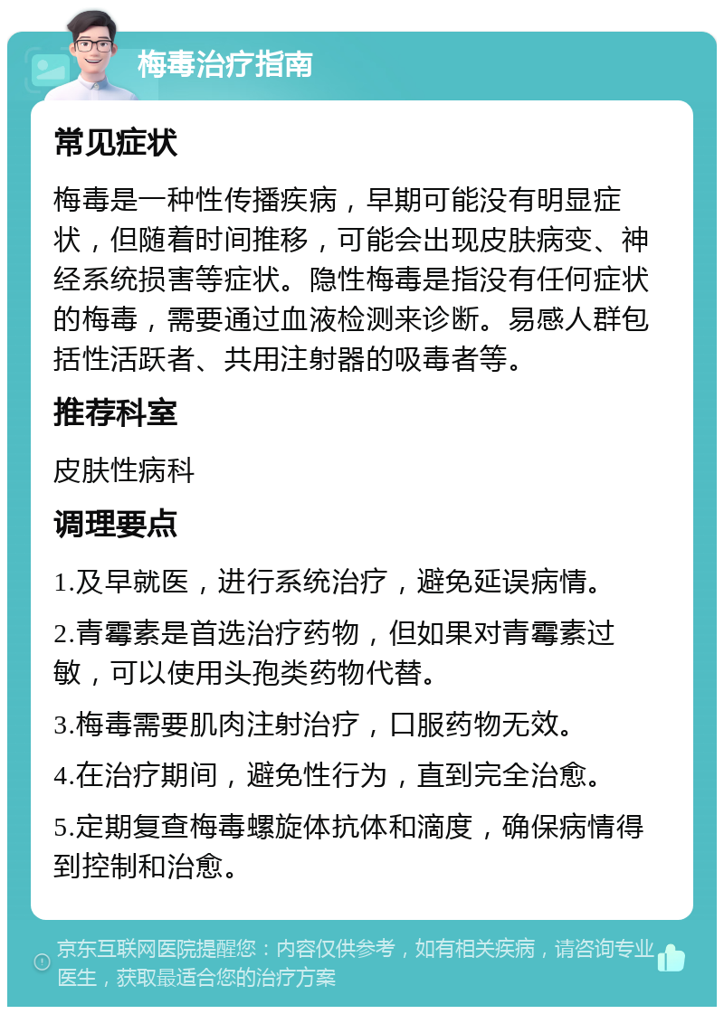 梅毒治疗指南 常见症状 梅毒是一种性传播疾病，早期可能没有明显症状，但随着时间推移，可能会出现皮肤病变、神经系统损害等症状。隐性梅毒是指没有任何症状的梅毒，需要通过血液检测来诊断。易感人群包括性活跃者、共用注射器的吸毒者等。 推荐科室 皮肤性病科 调理要点 1.及早就医，进行系统治疗，避免延误病情。 2.青霉素是首选治疗药物，但如果对青霉素过敏，可以使用头孢类药物代替。 3.梅毒需要肌肉注射治疗，口服药物无效。 4.在治疗期间，避免性行为，直到完全治愈。 5.定期复查梅毒螺旋体抗体和滴度，确保病情得到控制和治愈。