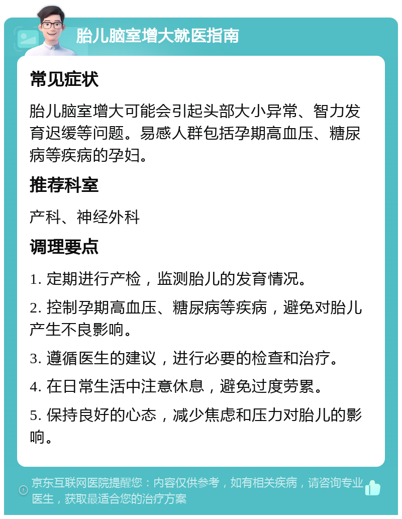 胎儿脑室增大就医指南 常见症状 胎儿脑室增大可能会引起头部大小异常、智力发育迟缓等问题。易感人群包括孕期高血压、糖尿病等疾病的孕妇。 推荐科室 产科、神经外科 调理要点 1. 定期进行产检，监测胎儿的发育情况。 2. 控制孕期高血压、糖尿病等疾病，避免对胎儿产生不良影响。 3. 遵循医生的建议，进行必要的检查和治疗。 4. 在日常生活中注意休息，避免过度劳累。 5. 保持良好的心态，减少焦虑和压力对胎儿的影响。