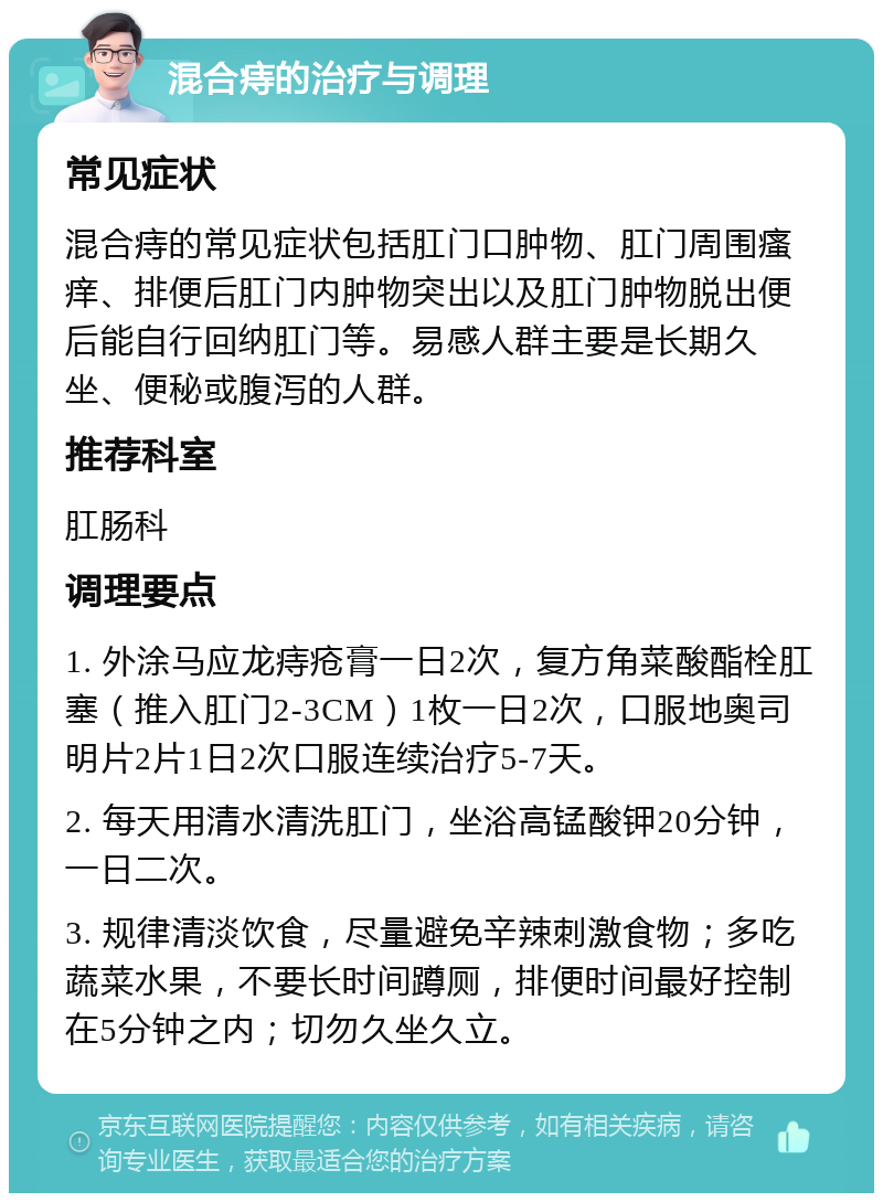 混合痔的治疗与调理 常见症状 混合痔的常见症状包括肛门口肿物、肛门周围瘙痒、排便后肛门内肿物突出以及肛门肿物脱出便后能自行回纳肛门等。易感人群主要是长期久坐、便秘或腹泻的人群。 推荐科室 肛肠科 调理要点 1. 外涂马应龙痔疮膏一日2次，复方角菜酸酯栓肛塞（推入肛门2-3CM）1枚一日2次，口服地奥司明片2片1日2次口服连续治疗5-7天。 2. 每天用清水清洗肛门，坐浴高锰酸钾20分钟，一日二次。 3. 规律清淡饮食，尽量避免辛辣刺激食物；多吃蔬菜水果，不要长时间蹲厕，排便时间最好控制在5分钟之内；切勿久坐久立。