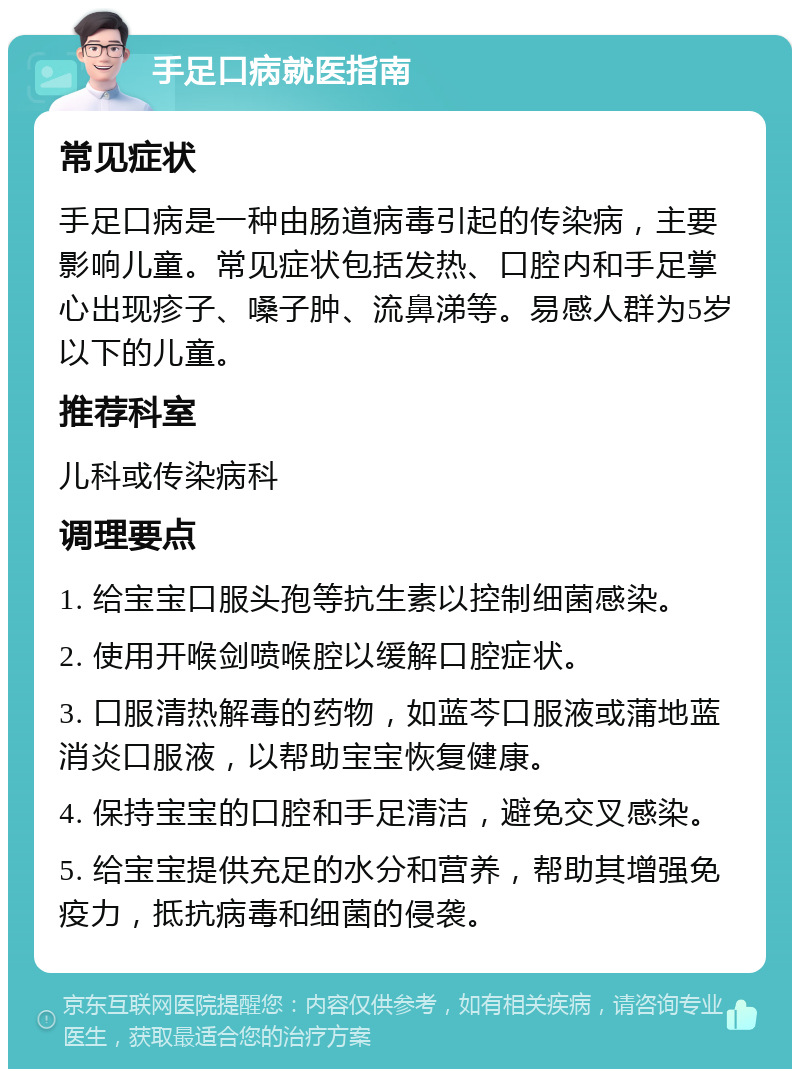 手足口病就医指南 常见症状 手足口病是一种由肠道病毒引起的传染病，主要影响儿童。常见症状包括发热、口腔内和手足掌心出现疹子、嗓子肿、流鼻涕等。易感人群为5岁以下的儿童。 推荐科室 儿科或传染病科 调理要点 1. 给宝宝口服头孢等抗生素以控制细菌感染。 2. 使用开喉剑喷喉腔以缓解口腔症状。 3. 口服清热解毒的药物，如蓝芩口服液或蒲地蓝消炎口服液，以帮助宝宝恢复健康。 4. 保持宝宝的口腔和手足清洁，避免交叉感染。 5. 给宝宝提供充足的水分和营养，帮助其增强免疫力，抵抗病毒和细菌的侵袭。