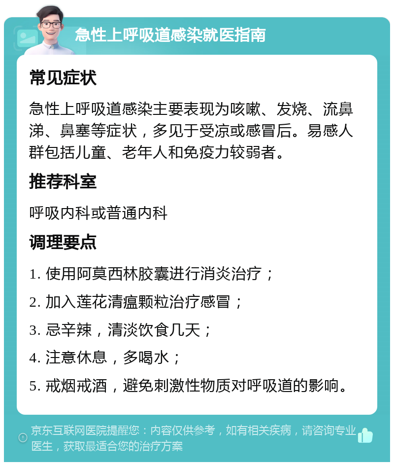 急性上呼吸道感染就医指南 常见症状 急性上呼吸道感染主要表现为咳嗽、发烧、流鼻涕、鼻塞等症状，多见于受凉或感冒后。易感人群包括儿童、老年人和免疫力较弱者。 推荐科室 呼吸内科或普通内科 调理要点 1. 使用阿莫西林胶囊进行消炎治疗； 2. 加入莲花清瘟颗粒治疗感冒； 3. 忌辛辣，清淡饮食几天； 4. 注意休息，多喝水； 5. 戒烟戒酒，避免刺激性物质对呼吸道的影响。