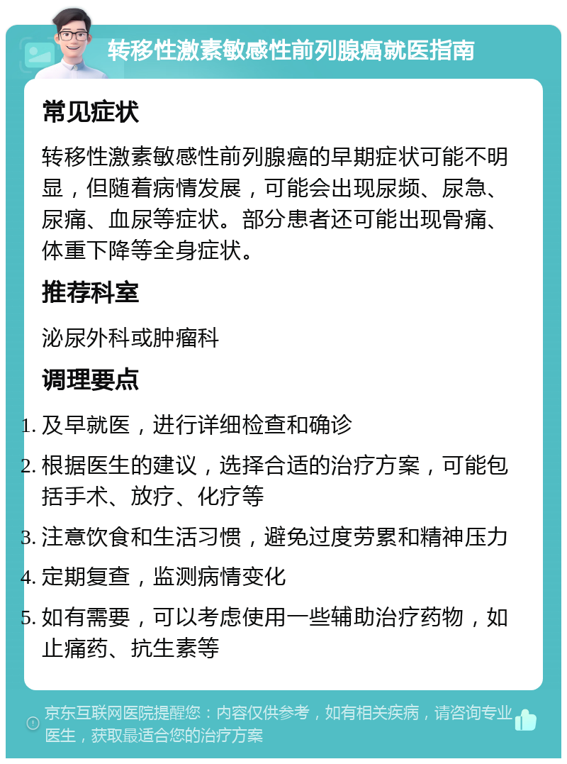 转移性激素敏感性前列腺癌就医指南 常见症状 转移性激素敏感性前列腺癌的早期症状可能不明显，但随着病情发展，可能会出现尿频、尿急、尿痛、血尿等症状。部分患者还可能出现骨痛、体重下降等全身症状。 推荐科室 泌尿外科或肿瘤科 调理要点 及早就医，进行详细检查和确诊 根据医生的建议，选择合适的治疗方案，可能包括手术、放疗、化疗等 注意饮食和生活习惯，避免过度劳累和精神压力 定期复查，监测病情变化 如有需要，可以考虑使用一些辅助治疗药物，如止痛药、抗生素等