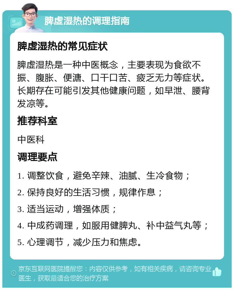 脾虚湿热的调理指南 脾虚湿热的常见症状 脾虚湿热是一种中医概念，主要表现为食欲不振、腹胀、便溏、口干口苦、疲乏无力等症状。长期存在可能引发其他健康问题，如早泄、腰背发凉等。 推荐科室 中医科 调理要点 1. 调整饮食，避免辛辣、油腻、生冷食物； 2. 保持良好的生活习惯，规律作息； 3. 适当运动，增强体质； 4. 中成药调理，如服用健脾丸、补中益气丸等； 5. 心理调节，减少压力和焦虑。