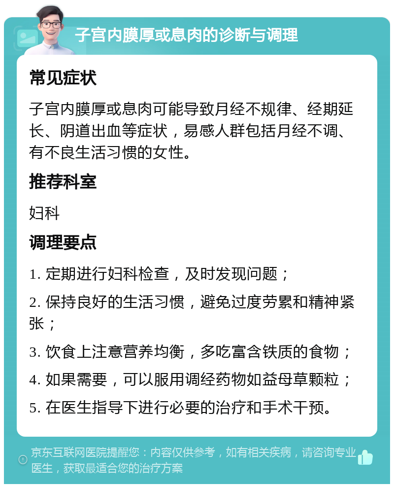 子宫内膜厚或息肉的诊断与调理 常见症状 子宫内膜厚或息肉可能导致月经不规律、经期延长、阴道出血等症状，易感人群包括月经不调、有不良生活习惯的女性。 推荐科室 妇科 调理要点 1. 定期进行妇科检查，及时发现问题； 2. 保持良好的生活习惯，避免过度劳累和精神紧张； 3. 饮食上注意营养均衡，多吃富含铁质的食物； 4. 如果需要，可以服用调经药物如益母草颗粒； 5. 在医生指导下进行必要的治疗和手术干预。