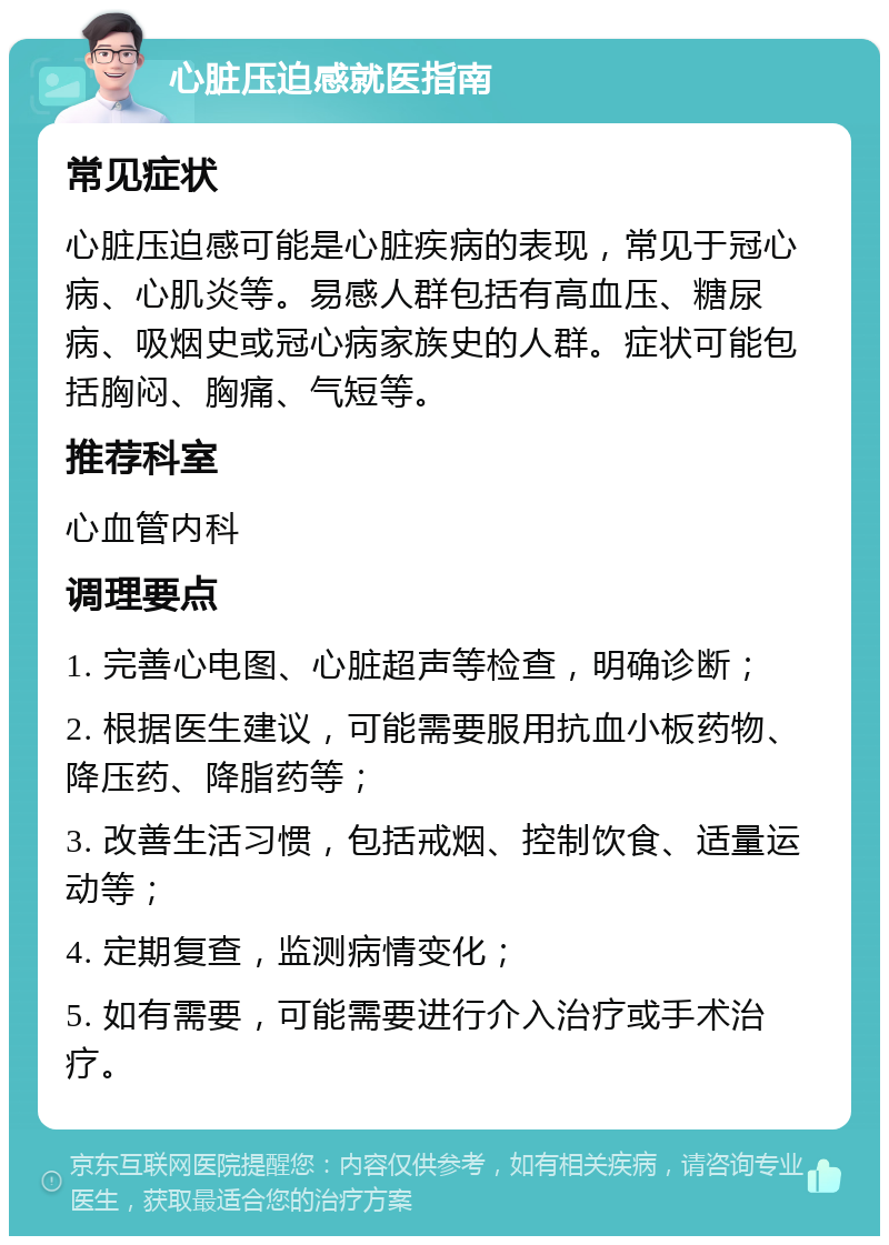 心脏压迫感就医指南 常见症状 心脏压迫感可能是心脏疾病的表现，常见于冠心病、心肌炎等。易感人群包括有高血压、糖尿病、吸烟史或冠心病家族史的人群。症状可能包括胸闷、胸痛、气短等。 推荐科室 心血管内科 调理要点 1. 完善心电图、心脏超声等检查，明确诊断； 2. 根据医生建议，可能需要服用抗血小板药物、降压药、降脂药等； 3. 改善生活习惯，包括戒烟、控制饮食、适量运动等； 4. 定期复查，监测病情变化； 5. 如有需要，可能需要进行介入治疗或手术治疗。