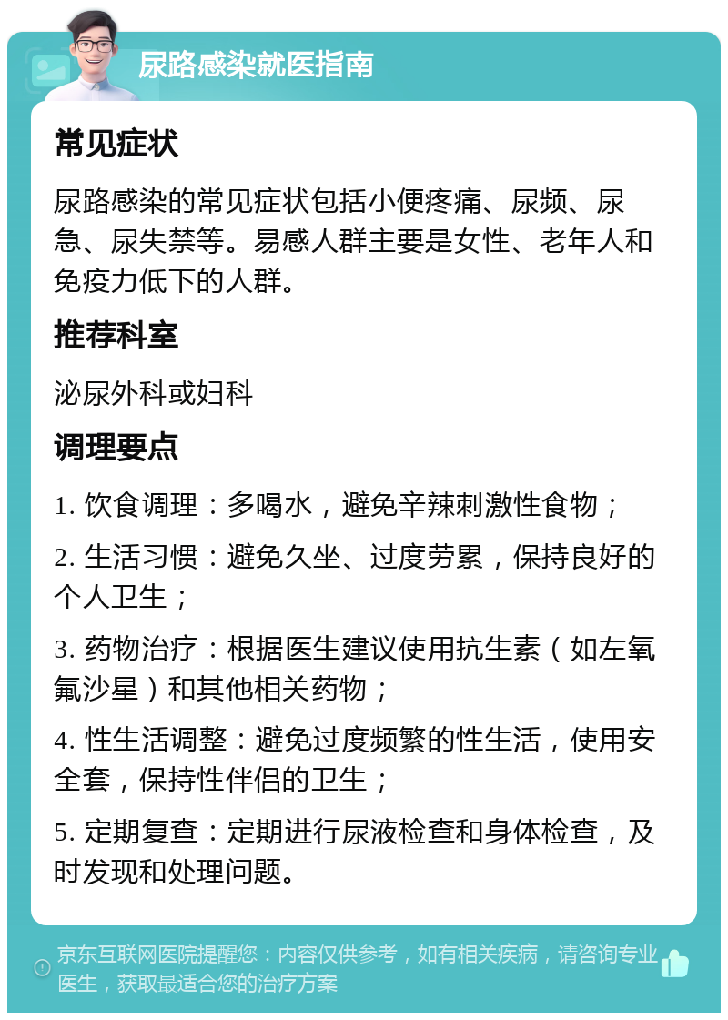 尿路感染就医指南 常见症状 尿路感染的常见症状包括小便疼痛、尿频、尿急、尿失禁等。易感人群主要是女性、老年人和免疫力低下的人群。 推荐科室 泌尿外科或妇科 调理要点 1. 饮食调理：多喝水，避免辛辣刺激性食物； 2. 生活习惯：避免久坐、过度劳累，保持良好的个人卫生； 3. 药物治疗：根据医生建议使用抗生素（如左氧氟沙星）和其他相关药物； 4. 性生活调整：避免过度频繁的性生活，使用安全套，保持性伴侣的卫生； 5. 定期复查：定期进行尿液检查和身体检查，及时发现和处理问题。