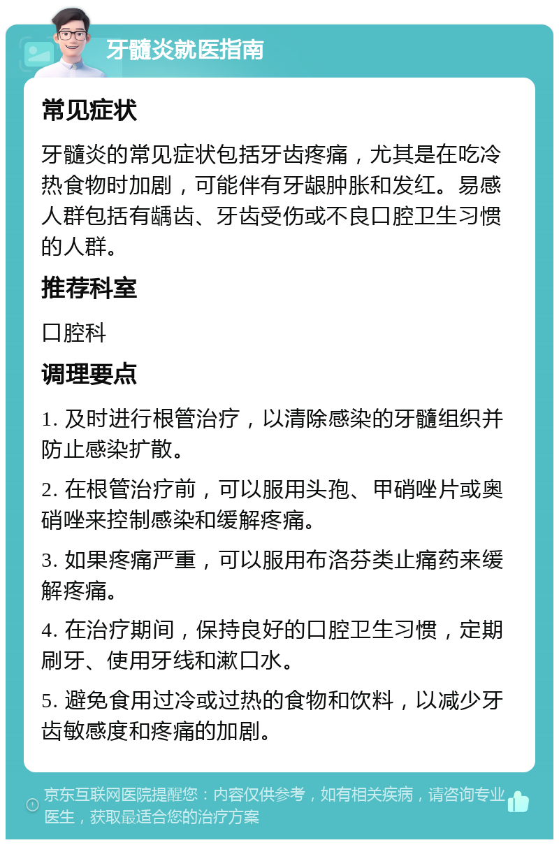 牙髓炎就医指南 常见症状 牙髓炎的常见症状包括牙齿疼痛，尤其是在吃冷热食物时加剧，可能伴有牙龈肿胀和发红。易感人群包括有龋齿、牙齿受伤或不良口腔卫生习惯的人群。 推荐科室 口腔科 调理要点 1. 及时进行根管治疗，以清除感染的牙髓组织并防止感染扩散。 2. 在根管治疗前，可以服用头孢、甲硝唑片或奥硝唑来控制感染和缓解疼痛。 3. 如果疼痛严重，可以服用布洛芬类止痛药来缓解疼痛。 4. 在治疗期间，保持良好的口腔卫生习惯，定期刷牙、使用牙线和漱口水。 5. 避免食用过冷或过热的食物和饮料，以减少牙齿敏感度和疼痛的加剧。