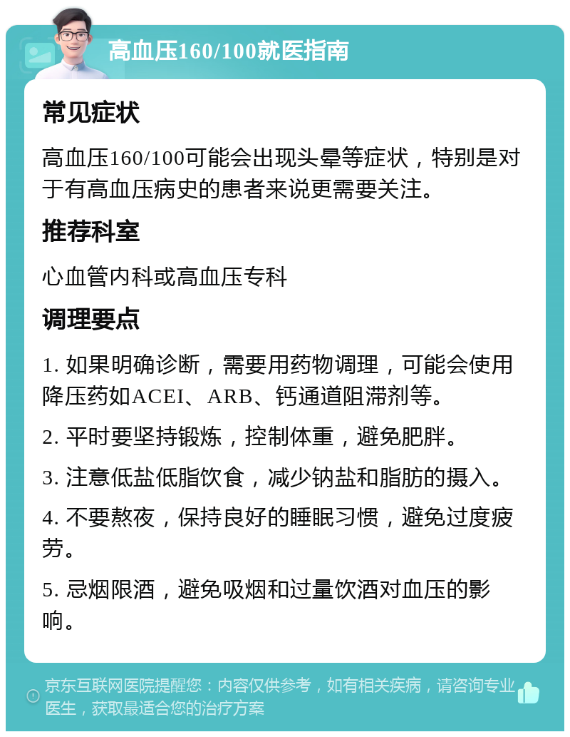 高血压160/100就医指南 常见症状 高血压160/100可能会出现头晕等症状，特别是对于有高血压病史的患者来说更需要关注。 推荐科室 心血管内科或高血压专科 调理要点 1. 如果明确诊断，需要用药物调理，可能会使用降压药如ACEI、ARB、钙通道阻滞剂等。 2. 平时要坚持锻炼，控制体重，避免肥胖。 3. 注意低盐低脂饮食，减少钠盐和脂肪的摄入。 4. 不要熬夜，保持良好的睡眠习惯，避免过度疲劳。 5. 忌烟限酒，避免吸烟和过量饮酒对血压的影响。