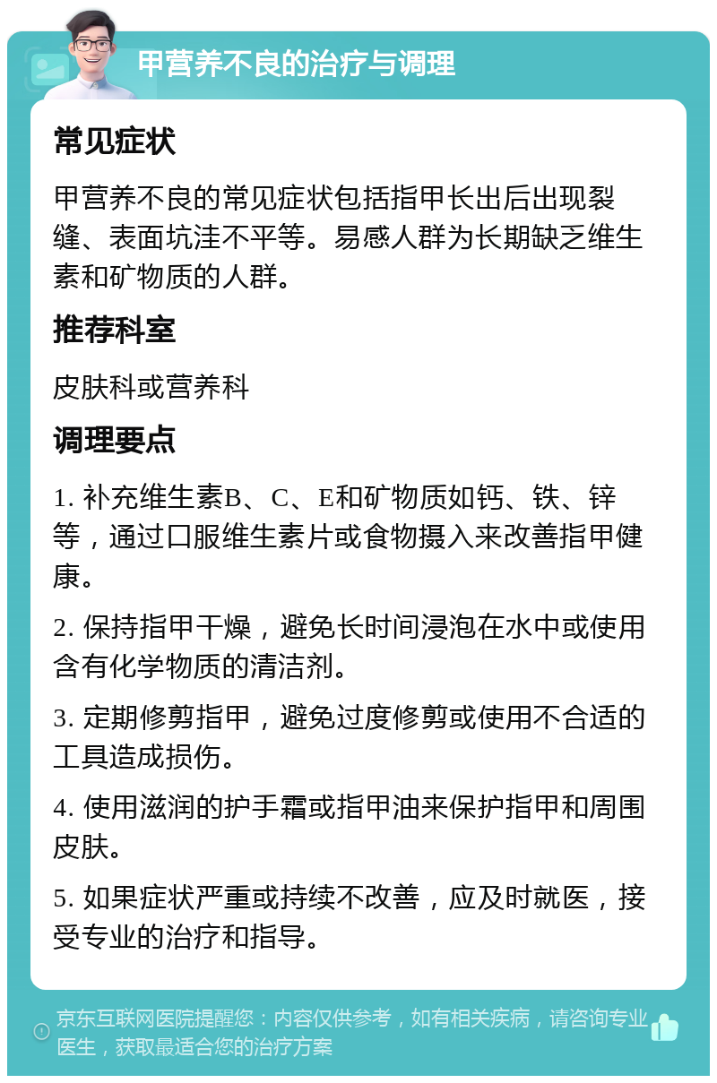 甲营养不良的治疗与调理 常见症状 甲营养不良的常见症状包括指甲长出后出现裂缝、表面坑洼不平等。易感人群为长期缺乏维生素和矿物质的人群。 推荐科室 皮肤科或营养科 调理要点 1. 补充维生素B、C、E和矿物质如钙、铁、锌等，通过口服维生素片或食物摄入来改善指甲健康。 2. 保持指甲干燥，避免长时间浸泡在水中或使用含有化学物质的清洁剂。 3. 定期修剪指甲，避免过度修剪或使用不合适的工具造成损伤。 4. 使用滋润的护手霜或指甲油来保护指甲和周围皮肤。 5. 如果症状严重或持续不改善，应及时就医，接受专业的治疗和指导。